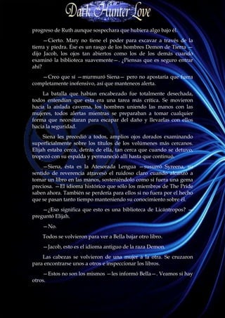 progreso de Ruth aunque sospechara que hubiera algo bajo él.
     —Cierto. Mary no tiene el poder para excavar a través de la
tierra y piedra. Ése es un rasgo de los hombres Demon de Tierra —
dijo Jacob, los ojos tan abiertos como los de los demás cuando
examinó la biblioteca suavemente—. ¿Piensas que es seguro entrar
ahí?
   —Creo que sí —murmuró Siena— pero no apostaría que fuera
completamente inofensivo, así que manteneos alerta.
    La batalla que habían encabezado fue totalmente desechada,
todos entendían que esta era una tarea más crítica. Se movieron
hacia la aislada caverna, los hombres uniendo las manos con las
mujeres, todos alertas mientras se preparaban a tomar cualquier
forma que necesitaran para escapar del daño y llevarlas con ellos
hacia la seguridad.
     Siena les precedió a todos, amplios ojos dorados examinando
superficialmente sobre los títulos de los volúmenes más cercanos.
Elijah estaba cerca, detrás de ella, tan cerca que cuando se detuvo,
tropezó con su espalda y permaneció allí hasta que continuó.
     —Siena, ésta es la Atesorada Lengua —susurró Syreena, su
sentido de reverencia atravesó el ruidoso claro cuando alcanzó a
tomar un libro en las manos, sosteniéndolo como si fuera una gema
preciosa. —El idioma histórico que sólo los miembros de The Pride
saben ahora. También se perdería para ellos si no fuera por el hecho
que se pasan tanto tiempo manteniendo su conocimiento sobre él.
    —¿Eso significa que esto es una biblioteca de Licántropos? —
preguntó Elijah.
    —No.
    Todos se volvieron para ver a Bella bajar otro libro.
    —Jacob, esto es el idioma antiguo de la raza Demon.
    Las cabezas se volvieron de una mujer a la otra. Se cruzaron
para encontrarse unos a otros e inspeccionar los libros.
    —Estos no son los mismos —les informó Bella—. Veamos si hay
otros.
 