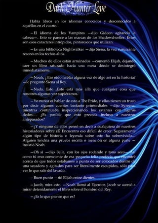 Había libros en los idiomas conocidos y desconocidos a
aquéllos en el cuarto.
    —El idioma de los Vampiros —dijo Gideon agitando la
cabeza—. Esto se parece a las marcas de los Shadowdweller. Éstos
son esos caracteres intrépidos, pintorescos que utilizan.
    —Es una biblioteca Nightwalker —dijo Siena, la voz susurrante
resonó en los techos altos.
    —Muchos de ellos están arruinados —comentó Elijah, dejando
caer un libro saturado hacia una mesa dónde se desintegró
inmediatamente.
    —Noah, ¿Has oído hablar alguna vez de algo así en tu historia?
—le preguntó Siena al Rey.
    —Nada. Esto…Esto está más allá que cualquier cosa que
nosotros algunas vez supiéramos.
    —Yo nunca oí hablar de esto a The Pride, y ellos tienen un truco
por decir algunos cuentos bastante primordiales —dijo Syreena,
mientras continuaba inspeccionando los estantes con ligeros
dedos—. ¿Es posible que esto preceda incluso a nuestros
antepasados?
     —¿Y ninguno de ellos pensó en decir a cualquiera de nuestros
historiadores sobre él? Encuentro eso difícil de creer. Seguramente
algún tipo de historia o leyenda sobre esto ha sobrevivido…
Alguien tendría una prueba escrita o mención en alguna parte —
insistió Noah.
     —Oh sí —dijo Bella, con los ojos rodando y tono seco— Así
como tú eras consciente de esa pequeña feliz profecía que encontré
acerca de que todos estábamos a punto de ser colocados dentro de
una secadora y agitados para ser literalmente escupidos, sólo para
ver lo que sale del lavado.
    —Buen punto —rió Elijah entre dientes.
    —Jacob, mira esto. —Noah llamó al Ejecutor. Jacob se acercó a
mirar detenidamente el libro sobre el hombro del Rey.
    —¿Es lo que pienso que es?
 
