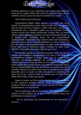 hombres poderosos y sus compañeras que estaban potencialmente
fuera por su sangre. Había sido criada en perpetuo temor de esos
nombres, incluso a pesar de la burla constante de su madre.
    Noah. Elijah. Jacob el Ejecutor.
     Especialmente Elijah. Había seguido a su madre una vez al
terreno de entrenamiento cuando todavía había sido una guerrera
bajo la orden del feroz Capitán, y había visto por sí misma cuán
brutalmente frío y calculador podría ser ese poderoso Demon,
incluso cuando sólo estaban practicando. Cuando ella y su madre
habían estado vigilando al guerrero, no hacía demasiado tiempo en
el bosque ruso, mirándolo morir con una aparentemente
incomprensible simplicidad, Mary todavía había sido intimidada y
asustada, a pesar de su evidente debilidad y su clara victoria. Vio
casi sin sorpresa que el guerrero había de algún modo conseguido
evitar una clara e inminente muerte. Siempre lo había creído
infalible, y eso estaba ahora más reforzado que nunca.
     Su nerviosa mirada se movió bruscamente sobre las filas de
mujeres que trabajaban pacientemente en la dura y fría tierra que
supuestamente ocultaba el Tomo Negro que su madre estaba
buscando tan desesperadamente. De acuerdo al pergamino se
suponía que era el centro de mesa de una biblioteca antigua que
había existido hace mucho tiempo, aún antes del tiempo de Gideon.
Era un concepto difícil para que una Demon tan joven como ella lo
asimilara. Que tal cosa sobreviviera todo ese tiempo parecía incluso
imposible, pero su madre ya había descubierto el compañero del
libro, por lo que todavía debía ser posible para el Tomo Negro
haber sobrevivido a todas estas épocas.
    Según su madre, ese libro tendría el poder para destruir incluso
al más poderoso enemigo. Incluso Noah, el extremadamente
poderoso Demon de Fuego quien podría destruir la Tierra entera
probablemente si se lo proponía.
    Pero no pensó que ellos lo necesitaran. Sólo habían destruido a
Gideon, el más Antiguo de su tipo. Si ellas pudieron hacer eso,
podrían hacer cualquier cosa.
    —Yo no descansaría tan cómodamente en esa suposición si
fuera tú.
 