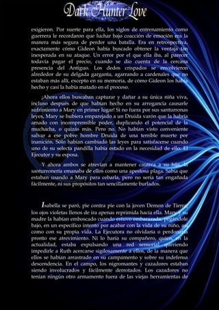 exigieron. Por suerte para ella, los siglos de entrenamiento como
guerrera le recordaron que luchar bajo coacción de emoción era la
manera más segura de perder una batalla. Era en retrospectiva,
exactamente cómo Gideon había buscado obtener la ventaja tan
inesperada en su ataque. Un error por el que ella iba, al parecer
todavía pagar el precio, cuando se dio cuenta de la cercana
presencia del Antiguo. Los dedos crispados se envolvieron
alrededor de su delgada garganta, agarrando a cardenales que no
estaban más allí, excepto en su memoria, de cómo Gideon los había
hecho y casi la había matado en el proceso.
     ¡Ahora ellos buscaban capturar y dañar a su única niña viva,
incluso después de que habían hecho en su arrogancia causarle
sufrimiento a Mary en primer lugar! Si no fuera por sus santurronas
leyes, Mary se hubiera emparejado a un Druida varón que la habría
amado con incomprensible poder, duplicando el potencial de la
muchacha, o quizás más. Pero no. No habían visto conveniente
salvar a ese pobre hombre Druida de una terrible muerte por
inanición. Sólo habían cambiado las leyes para satisfacerse cuando
uno de su selecta pandilla había estado en la necesidad de ello. El
Ejecutor y su esposa.
     Y ahora ambos se atrevían a mantener cautiva a su hija, la
santurronería emanaba de ellos como una apestosa plaga. Sabía que
estaban usando a Mary para cebarla, pero no sería tan engañada
fácilmente, ni sus propósitos tan sencillamente burlados.



    Isabella se paró, pie contra pie con la joven Demon de Tierra,
los ojos violetas llenos de ira apenas reprimida hacia ella. Mary y su
madre la habían emboscado cuando estuvo embarazada, pegándole
bajo, en un específico intento por acabar con la vida de su niño, así
como con su propia vida. La Ejecutora no olvidaría o perdonaría
pronto ese atrevimiento. Ni lo haría su compañero, quien, en la
actualidad, estaba expulsando una red sensorial queriendo
impedirle a Ruth acercarse sigilosamente a ellos, de la manera que
ellos se habían arrastrado en su campamento y sobre su indefensa
descendencia. En el campo, los nigromantes y cazadores estaban
siendo involucrados y fácilmente derrotados. Los cazadores no
tenían ningún otro armamento fuera de las viejas herramientas de
 
