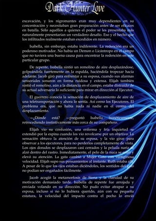excavación, y los nigromantes eran muy dependientes en su
concentración y necesitaban gran preparación antes de ser eficaces
en batalla. Sólo aquéllos a quienes el poder se les presentaba más
naturalmente presentarían un verdadero desafío. Eso y el hecho que
los infiltrados realmente estaban excedidos en número.
     Isabella, sin embargo, estaba indiferente. La redención era un
poderoso motivador. No había un Demon o Licántropo en el campo
que no tuviera una buena causa para encontrar la redención en este
particular grupo.
     De repente, Isabella sintió un remolino de aire desplazándose,
golpeándola fuertemente en la espalda, haciéndola tropezar hacia
adelante. Jacob giró para enfrentar a su esposa, cuando sus alarmas
sensoriales sonaron en forma ruidosa y extensa. Elijah también
sintió el remolino, aún a la distancia en el campo, estaba distraído de
su actual adversario lo suficiente para mirar en dirección al Ejecutor.
    El guerrero conocía la sensación de desplazamiento de aire de
una teletransportación y ahora lo sentía. Así como los Ejecutores. El
problema era, que no había nada ni nadie en el centro del
desplazamiento.
     —¿Dónde      está?   —preguntó      Isabella  frenéticamente,
retrocediendo instintivamente más cerca de su compañero.
     Elijah vio su confusión, una enferma y fría inquietud se
extendió por la espina cuando los vio revolcarse por un objetivo. La
sensación obtuvo la atención de su esposa, y la vio girar para
observar a los ejecutores, para no perderlos completamente de vista.
Los ojos dorados se desplazaron casi cerrados y la peluda nariz se
alzó dentro del rastro. Inmediatamente, el pelo de la nuca se erizó y
elevó su atención. La gata cambió a Mujer Gato con vertiginosa
velocidad. Elijah supo sus pensamientos al instante. Ruth estaba allí.
A pesar de lo que los ojos estaban diciéndoles, los sentidos del gato
no podían ser engañados fácilmente.
     Jacob acogió la metamorfosis de Siena y la claridad de su
motivación demasiado tarde. Isabella de repente fue arrojada y
enviada volando en su dirección. No pudo evitar atrapar a su
esposa, incluso si no lo hubiera querido, aún con su pequeña
estatura, la velocidad del impacto contra el pecho lo envió
 