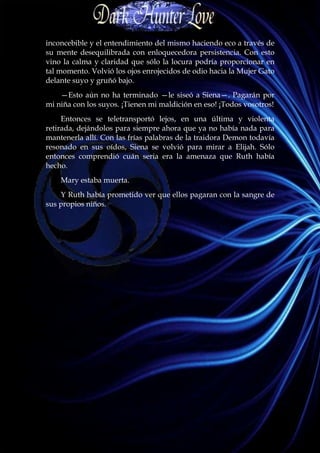 inconcebible y el entendimiento del mismo haciendo eco a través de
su mente desequilibrada con enloquecedora persistencia. Con esto
vino la calma y claridad que sólo la locura podría proporcionar en
tal momento. Volvió los ojos enrojecidos de odio hacia la Mujer Gato
delante suyo y gruñó bajo.
    —Esto aún no ha terminado —le siseó a Siena—. Pagarán por
mi niña con los suyos. ¡Tienen mi maldición en eso! ¡Todos vosotros!
     Entonces se teletransportó lejos, en una última y violenta
retirada, dejándolos para siempre ahora que ya no había nada para
mantenerla allí. Con las frías palabras de la traidora Demon todavía
resonado en sus oídos, Siena se volvió para mirar a Elijah. Sólo
entonces comprendió cuán seria era la amenaza que Ruth había
hecho.
    Mary estaba muerta.
    Y Ruth había prometido ver que ellos pagaran con la sangre de
sus propios niños.
 