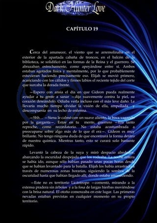 CAPÍTULO 19



    Cerca    del amanecer, el viento que se arremolinaba en el
exterior de la apartada cabaña de troncos, en el balcón de la
biblioteca, se solidificó en las formas de la Reina y el guerrero. Se
abrazaban estrechamente, como apoyándose entre sí. Ambos
estaban agotados física y mentalmente, por lo que probablemente
estuvieran haciendo precisamente eso. Elijah se movió primero,
acariciando con los cálidos y firmes labios el reciente tejido del corte
que surcaba la dorada frente.
     —Espero con ansia el día en que Gideon pueda realmente
ayudar a tu gente a sanar —dijo suavemente contra la piel, su
corazón deseándolo. Odiaba verla incluso con el más leve daño. Le
llevaría mucho tiempo olvidar la visión de ella, ampollada y
descompuesta en su lecho de enferma.
     —Shh… —Siena le calmó con un suave aliento, la boca vagando
por la garganta—. Estoy en tu mente, guerrero —Era tanto
reproche, como recordatorio. No estaba acostumbrada a
preocuparse sobre algo más de lo que él era—. Gideon es muy
brillante. No tengo ninguna duda de que encontrará la forma dentro
de nuestra química. Mientras tanto, esto se curará solo bastante
rápido.
    Levantó la cabeza de la suya y miró despacio alrededor,
abarcando la oscuridad despejada que los rodeaba. La noche entera
se había ido, aunque sólo habían pasado unas pocas horas desde
que se habían levantado para la batalla. Elijah los había arrastrado a
través de numerosas zonas horarias, siguiendo la sombra de la
oscuridad hasta que habían llegado allí, donde estaba amaneciendo.
      —Este no es territorio Licántropo —comentó, mirando a la
extensa pradera sin árboles y a la fosa de largas hierbas moviéndose
con la brisa natural. El otoño comenzaba en este lugar. Las primeras
nevadas estaban previstas en cualquier momento en su propio
territorio.
 