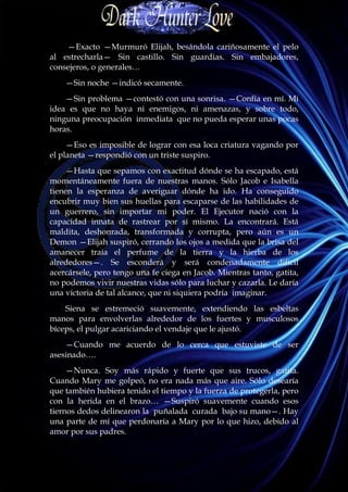—Exacto —Murmuró Elijah, besándola cariñosamente el pelo
al estrecharla— Sin castillo. Sin guardias. Sin embajadores,
consejeros, o generales…
    —Sin noche —indicó secamente.
    —Sin problema —contestó con una sonrisa. —Confía en mí. Mi
idea es que no haya ni enemigos, ni amenazas, y sobre todo,
ninguna preocupación inmediata que no pueda esperar unas pocas
horas.
     —Eso es imposible de lograr con esa loca criatura vagando por
el planeta —respondió con un triste suspiro.
     —Hasta que sepamos con exactitud dónde se ha escapado, está
momentáneamente fuera de nuestras manos. Sólo Jacob e Isabella
tienen la esperanza de averiguar dónde ha ido. Ha conseguido
encubrir muy bien sus huellas para escaparse de las habilidades de
un guerrero, sin importar mi poder. El Ejecutor nació con la
capacidad innata de rastrear por sí mismo. La encontrará. Está
maldita, deshonrada, transformada y corrupta, pero aún es un
Demon —Elijah suspiró, cerrando los ojos a medida que la brisa del
amanecer traía el perfume de la tierra y la hierba de los
alrededores—. Se esconderá y será condenadamente difícil
acercársele, pero tengo una fe ciega en Jacob. Mientras tanto, gatita,
no podemos vivir nuestras vidas sólo para luchar y cazarla. Le daría
una victoria de tal alcance, que ni siquiera podría imaginar.
    Siena se estremeció suavemente, extendiendo las esbeltas
manos para envolverlas alrededor de los fuertes y musculosos
bíceps, el pulgar acariciando el vendaje que le ajustó.
    —Cuando me acuerdo de lo cerca que estuviste de ser
asesinado….
     —Nunca. Soy más rápido y fuerte que sus trucos, gatita.
Cuando Mary me golpeó, no era nada más que aire. Sólo desearía
que también hubiera tenido el tiempo y la fuerza de protegerla, pero
con la herida en el brazo… —Suspiró suavemente cuando esos
tiernos dedos delinearon la puñalada curada bajo su mano—. Hay
una parte de mí que perdonaría a Mary por lo que hizo, debido al
amor por sus padres.
 