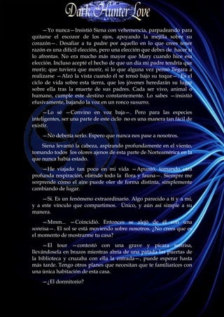 —Yo nunca—Insistió Siena con vehemencia, parpadeando para
quitarse el escozor de los ojos, apoyando la mejilla sobre su
corazón—. Desafiar a tu padre por aquello en lo que crees tener
razón es una difícil elección, pero una elección que debes de hacer si
lo afrontas. No era mucho más mayor que Mary cuando hice esa
elección. Incluso acepté el hecho de que un día mi padre tendría que
morir; que tuviera que morir, si lo que alguna vez pensó llegara a
realizarse —Alzó la vista cuando él se tensó bajo su toque—. Es el
ciclo de vida sobre esta tierra, que los jóvenes heredarán su lugar
sobre ella tras la muerte de sus padres. Cada ser vivo, animal o
humano, cumple este destino constantemente. Lo sabes —insistió
efusivamente, bajando la voz en un ronco susurro.
     —Lo sé —Convino en voz baja—. Pero para las especies
inteligentes, ser una parte de este ciclo no es una manera tan fácil de
existir.
    —No debería serlo. Espero que nunca nos pase a nosotros.
    Siena levantó la cabeza, aspirando profundamente en el viento,
tomando todos los olores ajenos de esta parte de Norteamérica en la
que nunca había estado.
    —He viajado tan poco en mi vida —Apuntó, tomando otra
profunda respiración, oliendo todo la flora y fauna—. Siempre me
sorprende cómo el aire puede oler de forma distinta, simplemente
cambiando de lugar.
    —Sí. Es un fenómeno extraordinario. Algo parecido a ti y a mí,
y a este vínculo que compartimos. Único, y aún así simple a su
manera.
    —Mmm... —Coincidió. Entonces se alejó de él con una
sonrisa—. El sol se está moviendo sobre nosotros. ¿No crees que es
el momento de mostrarme tu casa?
     —El tour —contestó con una grave y pícara sonrisa,
llevándosela en brazos mientras abría de una patada las puertas de
la biblioteca y cruzaba con ella la entrada—, puede esperar hasta
más tarde. Tengo otros planes que necesitan que te familiarices con
una única habitación de esta casa.
    —¿El dormitorio?
 