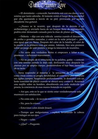 —El dormitorio —concordó, haciéndola reír con esa dura y sexy
sonrisa que tanto adoraba. Al instante sintió el fuego de la necesidad
por ella quemando a través de su piel, provocada por aquella
decadente risa gutural.
    —¿Nunca se te ocurrió, que después de la derrota a un
archienemigo y enviarlo fuera de un bosque lleno de nigromantes,
podría estar demasiado cansada para la clase de planes que tienes?
    —Debería —dijo con una ridícula sonrisa cuando el descansillo
de arriba a grandes zancadas, y entró en la suite principal—, pero
eres igual que yo, Siena. Después del calor de la batalla, el calor de
la pasión es la primera cosa que ansías. Además, hice una promesa
sobre un juego de unir puntos, y tengo la intención de reunirlos.
   —No sería una verdadera Reina si empezara a faltar a mis
promesas —reflexionó suavemente.
    —No es propio de ti retractarte de tu palabra, gatita —contestó
con una sonrisa cuando la dejó caer, deslizando muy despacio las
piernas por su amplio cuerpo, permitiéndose el lujo bien merecido
de su tacto.
    Siena respondió al instante a la sensación de los músculos
como rocas contra su propia flexibilidad, al conectarse por completo
sus ágiles cuerpos. Suspirando profundamente, lo demostró con un
lento ronroneo de placer cuando se abrazó sexy contra él. Acurrucó
una mejilla sobre su hombro, absorbiendo con cada molécula que
poseía, la conciencia de esas manos frotando su espalda.
   —Así que, esto es lo que se siente estar verdaderamente solo —
murmuró con satisfacción.
    —No estás sola —le recordó suavemente.
    —No, pero lo estamos.
    —Estuvimos solos donde Jinaeri.
    —Tiempo que malgastamos —replicó, levantando la cabeza
para indagar en sus ojos.
    —Negro —soltó.
    —¿Qué? —Preguntó.
 
