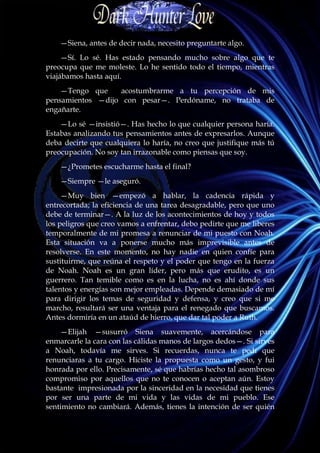 —Siena, antes de decir nada, necesito preguntarte algo.
     —Sí. Lo sé. Has estado pensando mucho sobre algo que te
preocupa que me moleste. Lo he sentido todo el tiempo, mientras
viajábamos hasta aquí.
    —Tengo que    acostumbrarme a tu percepción de mis
pensamientos —dijo con pesar—. Perdóname, no trataba de
engañarte.
    —Lo sé —insistió—. Has hecho lo que cualquier persona haría.
Estabas analizando tus pensamientos antes de expresarlos. Aunque
deba decirte que cualquiera lo haría, no creo que justifique más tú
preocupación. No soy tan irrazonable como piensas que soy.
    —¿Prometes escucharme hasta el final?
    —Siempre —le aseguró.
     —Muy bien —empezó a hablar, la cadencia rápida y
entrecortada; la eficiencia de una tarea desagradable, pero que uno
debe de terminar—. A la luz de los acontecimientos de hoy y todos
los peligros que creo vamos a enfrentar, debo pedirte que me liberes
temporalmente de mi promesa a renunciar de mi puesto con Noah.
Esta situación va a ponerse mucho más imprevisible antes de
resolverse. En este momento, no hay nadie en quien confíe para
sustituirme, que reúna el respeto y el poder que tengo en la fuerza
de Noah. Noah es un gran líder, pero más que erudito, es un
guerrero. Tan temible como es en la lucha, no es ahí donde sus
talentos y energías son mejor empleadas. Depende demasiado de mí
para dirigir los temas de seguridad y defensa, y creo que si me
marcho, resultará ser una ventaja para el renegado que buscamos.
Antes dormiría en un ataúd de hierro, que dar tal poder a Ruth.
    —Elijah —susurró Siena suavemente, acercándose para
enmarcarle la cara con las cálidas manos de largos dedos—. Si sirves
a Noah, todavía me sirves. Si recuerdas, nunca te pedí que
renunciaras a tu cargo. Hiciste la propuesta como un gesto, y fui
honrada por ello. Precisamente, sé que habrías hecho tal asombroso
compromiso por aquellos que no te conocen o aceptan aún. Estoy
bastante impresionada por la sinceridad en la necesidad que tienes
por ser una parte de mi vida y las vidas de mi pueblo. Ese
sentimiento no cambiará. Además, tienes la intención de ser quién
 