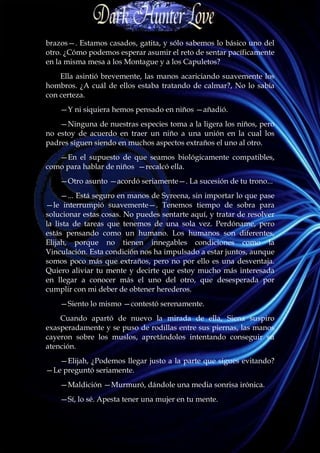 brazos—. Estamos casados, gatita, y sólo sabemos lo básico uno del
otro. ¿Cómo podemos esperar asumir el reto de sentar pacíficamente
en la misma mesa a los Montague y a los Capuletos?
    Ella asintió brevemente, las manos acariciando suavemente los
hombros. ¿A cuál de ellos estaba tratando de calmar?, No lo sabía
con certeza.
    —Y ni siquiera hemos pensado en niños —añadió.
    —Ninguna de nuestras especies toma a la ligera los niños, pero
no estoy de acuerdo en traer un niño a una unión en la cual los
padres siguen siendo en muchos aspectos extraños el uno al otro.
   —En el supuesto de que seamos biológicamente compatibles,
como para hablar de niños —recalcó ella.
    —Otro asunto —acordó seriamente—. La sucesión de tu trono...
     —... Está seguro en manos de Syreena, sin importar lo que pase
—le interrumpió suavemente—. Tenemos tiempo de sobra para
solucionar estas cosas. No puedes sentarte aquí, y tratar de resolver
la lista de tareas que tenemos de una sola vez. Perdóname, pero
estás pensando como un humano. Los humanos son diferentes,
Elijah, porque no tienen innegables condiciones como la
Vinculación. Esta condición nos ha impulsado a estar juntos, aunque
somos poco más que extraños, pero no por ello es una desventaja.
Quiero aliviar tu mente y decirte que estoy mucho más interesada
en llegar a conocer más el uno del otro, que desesperada por
cumplir con mi deber de obtener herederos.
    —Siento lo mismo —contestó serenamente.
    Cuando apartó de nuevo la mirada de ella, Siena suspiro
exasperadamente y se puso de rodillas entre sus piernas, las manos
cayeron sobre los muslos, apretándolos intentando conseguir su
atención.
   —Elijah, ¿Podemos llegar justo a la parte que sigues evitando?
—Le preguntó seriamente.
    —Maldición —Murmuró, dándole una media sonrisa irónica.
    —Sí, lo sé. Apesta tener una mujer en tu mente.
 