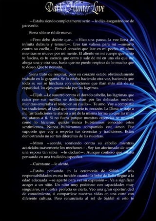 —Estaba siendo completamente serio —le dijo, asegurándose de
parecerlo.
    Siena sólo se rió de nuevo.
     —Pero debo decirte que... —Hizo una pausa, la voz llena de
infinita dulzura y ternura—. Eres tan valiosa para mí —susurró
contra su cuello—. Eres el corazón que late en mi pecho, mi alma
mientras se mueve por mi mente. El aliento en mi cuerpo que tanto
te fascina, es tu esencia que entra y sale de mí en una ola que me
ahoga una y otra vez, hasta que no puedo respirar de lo mucho que
te deseo. Que te necesito.
    Siena trató de respirar, pero su corazón estaba obstinadamente
trabado en la garganta. Se lo estaba haciendo otra vez, haciendo que
todo su ser se hinchara con emociones que iban más allá de su
capacidad, los ojos quemando por las lágrimas.
     —Elijah —Le susurró contra el dorado cabello, las lágrimas que
caían por sus mejillas se deslizaban por las delicadas mechas,
mientras enterraba el rostro en su cuello—. Te amo. Voy a compartir
tus tradiciones, al igual que comparto tu corazón. La Diosa te trajo a
mí, tus tradiciones te ataron a mí de la misma forma en que las mías
me ataron a ti. Si no fuera porque nuestras creencias se unieron
como lo hicieron, quizás nunca hubiéramos conocido estos
sentimientos. Nunca hubiéramos compartido este amor. Por
supuesto que voy a respetar tus creencias y tradiciones. Están
demostrando no ser tan diferentes de las nuestras.
    —Mmm —acordó, sonriendo contra su cabello mientras
acariciaba suavemente los mechones—. Soy tan afortunado de tener
una esposa tan sabia —le declaró—. Aunque confieso que estaba
pensando en una tradición específica.
    —Cuéntame —le alentó.
     —Estaba pensando en la ceremonia de Siddah y mis
responsabilidades en esa función cuando la bebé de Bella llegue a la
edad adecuada —se apartó para ver su expresión—. Va a significar
acoger a un niño. Un niño muy poderoso con capacidades muy
singulares, si nuestra profecía es cierta. Veo una gran oportunidad
de conocimiento, si compartiese nuestras vidas en una corte con
diferente cultura. Pero renunciaría al rol de Siddah si esto te
 