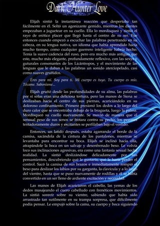 Elijah sintió la instantánea reacción que despertaba tan
fácilmente en él. Soltó un agonizante gemido, mientras los dientes
empezaban a juguetear en su cuello. Ella lo mordisqueó y sintió el
rayo de erótico placer que llegó hasta el centro de su ser. Fue
entonces cuando empezó a escuchar las palabras penetrando en su
cabeza, en su lengua nativa, un idioma que había aprendido hacía
mucho tiempo, como cualquier guerrero inteligente habría hecho.
Tenía la suave cadencia del ruso, pero era mucho más antiguo que
este, mucho más elegante, profundamente reflexivo, con las sexys y
guturales consonantes de los Licántropos, y el movimiento de las
lenguas que le daban a las palabras un sonido aterciopelado, casi
como suaves gruñidos.
    Eres para mí. Soy para ti. Mi cuerpo es tuyo. Tu cuerpo es mío.
Tócame. Saboréame...
    Elijah gruñó desde las profundidades de su alma, las palabras
por sí solas eran una deliciosa tortura, pero las manos de Siena se
deslizaban hacia el centro de sus piernas, acariciándolo en su
doloroso confinamiento. Primero presionó los dedos a lo largo del
duro calor que se encontraba debajo de la bragueta, luego la palma.
Mordisqueó su cuello nuevamente. Se movió de manera que el
sensual peso de sus senos se frotara contra su pecho, los pezones
tentadoramente duros y excitantes se perfilaban bajo el vestido.
     Entonces, un latido después, estaba agarrando el borde de la
camisa, sacándola de la cintura de los pantalones, mientras se
levantaba para encontrar su boca. Elijah se inclinó hacia ella,
atrapándole la boca en un salvaje y desenfrenado beso. Le volvía
loco sus inclinaciones agresivas, era como una fantasía sexual hecha
realidad. La sintió deslizándose delicadamente por sus
pensamientos, descubriendo qué le gustaría, qué le haría perder el
control. Sacó la camisa de sus brazos e inmediatamente rompió el
beso para deslizar los labios por su garganta, la clavícula y a lo largo
del vientre, hasta que se puso nuevamente de rodillas y él se había
convertido en un ser lleno de ardiente excitación y necesidad.
    Las manos de Elijah acariciaron el cabello, las yemas de los
dedos masajeando el cuero cabelludo con frenéticos movimientos.
La sintió sonreír sobre su vientre, sabiendo que había sido
arrastrado tan sutilmente en su trampa sorpresa, que difícilmente
podía pensar. Le empujó sobre la cama, su cuerpo y boca siguiendo
 