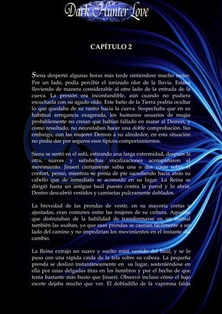 CAPÍTULO 2



Siena despertó algunas horas más tarde sintiéndose mucho mejor.
Por un lado, podía percibir el ionizado olor de la lluvia. Estaba
lloviendo de manera considerable al otro lado de la entrada de la
cueva. La presión era inconfundible, aún cuando no pudiera
escucharla con su agudo oído. Este baño de la Tierra podría ocultar
lo que quedaba de su rastro hacia la cueva. Sospechaba que en su
habitual arrogancia exagerada, los humanos usuarios de magia
probablemente no creían que habían fallado en matar al Demon, y
como resultado, no necesitaban hacer una doble comprobación. Sin
embargo, con las mujeres Demon a su alrededor, en esta situación
no podía dar por seguros esos típicos comportamientos.

Siena se sentó en el sofá, estirando una larga extremidad, después la
otra, suaves y satisfechas vocalizaciones acompañaron el
movimiento. Jinaeri ciertamente sabía una o dos cosas sobre el
confort, pensó, mientras se ponía de pie sacudiendo hacia atrás su
cabello que de inmediato se acomodó en su lugar. La Reina se
dirigió hasta un antiguo baúl puesto contra la pared y lo abrió.
Dentro descubrió vestidos y camisetas pulcramente doblados.

La brevedad de las prendas de vestir, en su mayoría cortas y
ajustadas, eran comunes entre las mujeres de su cultura. Aquellas
que disfrutaban de la habilidad de transformarse en un animal
también las usaban, ya que esas prendas se caerían fácilmente a un
lado del camino y no impedirían los movimientos en el instante del
cambio.

La Reina extrajo un suave y suelto mini vestido del baúl, y se lo
puso con una rápida caída de la tela sobre su cabeza. La pequeña
prenda se deslizó instantáneamente en su lugar, sosteniéndose en
ella por unas delgadas tiras en los hombros y por el hecho de que
tenía bastante más busto que Jinaeri. Observó incluso cómo el bajo
escote dejaba mucho que ver. El dobladillo de la vaporosa falda
 