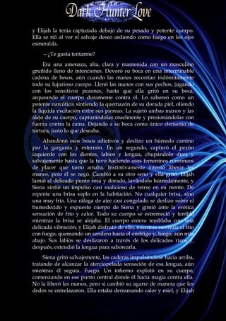 y Elijah la tenia capturada debajo de su pesado y potente cuerpo.
Ella se rió al ver el salvaje deseo ardiendo como fuego en los ojos
esmeralda.
    —¿Te gusta tentarme?
     Era una amenaza, alta, clara y mantenida con un masculino
gruñido lleno de intenciones. Devoró su boca en una interminable
cadena de besos, aún cuando las manos recorrían indómitamente
todo su lujurioso cuerpo. Llenó las manos con sus pechos, jugando
con los sensitivos pezones, hasta que ella gritó en su boca,
arqueando el cuerpo duramente contra él. Lo saboreó como un
potente narcótico, sintiendo la quemazón de su dorada piel, oliendo
la liquida excitación entre sus piernas. La sujetó ambas manos y las
alejo de su cuerpo, capturándolas cruelmente y presionándolas con
fuerza contra la cama. Dejando a su boca como único elemento de
tortura, justo lo que deseaba.
     Abandonó esos besos adictivos y deslizo un húmedo camino
por la garganta y esternón. En un segundo, capturó el pezón
izquierdo con los dientes, labios y lengua, chupándolo dura y
salvajemente hasta que la tuvo haciendo esos femeninos ronroneos
de placer que tanto amaba. Instintivamente intentó liberar las
manos, pero él se negó. Cambió a su otro seno y ella gritó. Elijah
lamió el delicado punto rosa y dorado, lavándolo húmedamente, y
Siena sintió un impulso casi malicioso de reírse en su mente. De
repente una brisa soplo en la habitación. No cualquier brisa, sino
una muy fría. Una ráfaga de aire casi congelado se deslizo sobre el
humedecido y expuesto cuerpo de Siena y gimió ante la erótica
sensación de frío y calor. Todo su cuerpo se estremeció y tembló
mientras la brisa se alejaba. El cuerpo entero temblaba con una
delicada vibración, y Elijah disfrutó de ello, mientras sustituía el frío
con fuego, quemando un sendero hasta el ombligo y, luego, aún más
abajo. Sus labios se deslizaron a través de los delicados rizos y,
después, extendió la lengua para saborearla.
     Siena gritó salvajemente, las caderas impulsándose hacia arriba,
tratando de alcanzar la aterciopelada sensación de esa lengua, aún
mientras él seguía. Fuego. Un infierno explotó en su cuerpo,
comenzando en ese punto central donde él hacia magia contra ella.
No la liberó las manos, pero si cambió su agarre de manera que los
dedos se entrelazaron. Ella estaba derramando calor y miel, y Elijah
 