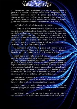 adoraba su cuerpo aún cuando la dirigía al adormecido mundo de la
prometida liberación. El cuerpo entero estaba bloqueado con la
inminente liberación, incluso la pierna que había deslizado
ciegamente sobre sus hombros para arrastrarlo más cerca, al no
liberarle las manos. La tentaba implacablemente, amando los rudos
y primarios sonidos de femenina necesidad que salían de ella.
    —¡Elijah¡ ¡Por favor! —Gritó, rogándole piedad.
    Él soltó las manos repentinamente, agarrando las caderas, y
manteniéndola exactamente en la posición que quería tenerla. Sólo
necesitaba deslizar su hermosa boca tres veces más antes que
explotara. Ella emitió un lujurioso e interminable grito,
sosteniéndolo incluso cuando la llevó más allá del placer. Fue
implacable, no tenía elección. Las fuertes convulsiones de ese
cuerpo, los gritos y, el sabor picante y caliente de placer que se
deslizaba por su paladar era muy adictivo.
    El guerrero se quebró bajo la presión del placer de ella y la
necesidad que sentía. Nunca antes había sido tan fuerte y violenta.
Bramaba como una bestia en su interior, demandado satisfacción.
     Elijah agarró con ruda necesidad a su compañera que yacía
débil de placer, sacándola de la cama y sosteniéndola con su duro
cuerpo y rápidas embestidas que apenas le permitían mantenerse de
pie. Sólo se detuvo cuando escuchó las manos golpear la pared, las
mejillas apoyándose contra la lisa superficie, mientras sus caderas
eran empujadas hacia él, el impulso levantándole los pies del suelo.
Su aroma, duro y masculino, la cubría mientras la presionaba contra
la sólida pared. Le sintió, duro titanio contra su trasero, mientras él
se inclinaba para rozar los labios contra el cuello expuesto.
    —He deseado esto desde la primera vez que te vi —le confesó
apasionadamente, el aliento un ardiente baño sobre su oreja y
hombro—. Tan orgullosa y tan malditamente confiada.
     Inclinó las caderas con las callosas manos y se resbaló contra los
húmedos pliegues de carne femenina. Estaba lo suficientemente
caliente como para quemarla, y Siena lanzó un grito.
    —En ese momento supe que eras la mujer más sexy y caliente
que he conocido. Me pusiste duro, me quemaste con esos altivos y
 