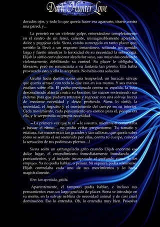 dorados ojos, y todo lo que quería hacer era agarrarte, tirarte contra
una pared, y...
     La penetró en un violento golpe, enterrándose completamente
en el centro de un feroz, caliente, inimaginablemente apretado,
dulce y pegajoso cielo. Siena, estaba sumergida en tanto placer que,
sentirlo la llevó a un orgasmo instantáneo, soltando un gemido
largo y fuerte mientras la ferocidad de su necesidad la sobrecogía.
Elijah la sintió convulsionar alrededor suyo, sus músculos ondeando
violentamente, debilitando su control. Su placer le obligaba a
liberarse, pero no renunciaría a su fantasía tan pronto. Ella había
provocado esto, y ella lo aceptaría. No había otra solución.
     Gruñó hacia dentro como una tempestad, un huracán salvaje
que quería arrasar con todo lo que caía en sus manos. Y sus manos
estaban sobre ella. El pecho presionado contra su espalda, la boca
descendiendo abierta contra su hombro, las manos sosteniendo sus
caderas para que pudiera retirarse y regresar con una salvaje fuerza
de creciente necesidad y deseo profundo. Siena lo sintió, la
necesidad, el impulso y el movimiento del cuerpo en su interior.
Cada movimiento, cada pensamiento era erótico para él, porque era
ella, y le sorprendía su propia necesidad.
     —La primera vez que te vi —le susurro, mientras él comenzaba
a buscar el ritmo—, no podía evitar preguntarme. Tu tamaño y
estatura, tus manos eran tan grandes y tan callosas, que quería saber
cómo se sentiría el ser sostenida por ellas, contra tu cuerpo, conocer
la sensación de tus poderosas piernas…!
     Siena soltó un estrangulado grito cuando Elijah encontró ese
dulce lugar, el entendimiento inmediatamente inundando sus
pensamientos, y al instante incorporado al profundo ritmo de los
empujes. Ya no podía hablar, o pensar. Ni siquiera podía sostenerse.
Elijah controlaba cada uno de sus movimientos y lo hacia
magistralmente.
    Eres tan apretada, gatita.
    Aparentemente, él tampoco podía hablar, e incluso sus
pensamientos eran un largo gruñido de placer. Siena se introdujo en
su mente, en la salvaje neblina de necesidad animal y de casi cruel
dominación. Eso lo entendía. Oh, lo entendía muy bien. Posesiva
 