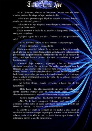 —Un Licántropo dando un banquete Demon —se rió entre
dientes Jacob—. Jamás pensé que vería este día.
    —Tú nunca pensaste que Elijah se casaría —bromeó Isabella,
dando un codazo al guerrero.
    —Pásame a mi hija adoptiva antes de que tú, remolona, la dejes
congelarse hasta morir.
    Elijah arrebató a Leah de su madre y desapareció dentro de
enérgicos remolinos.
        —¡Elijah! —gritó Bella tras él—. ¡Te voy a dar una patada en el
culo!
        —La va a echar a perder de mala manera —predijo Legna.
        —Y me lo dices ahora —ironizó Bella.
    Elijah se materializó delante de su esposa con la bebé acunada
en el pliegue de su brazo. Siena estaba vestida con la indumentaria
protocolaria, resplandeciendo literalmente de oro en el vestido de
seda corto que llevaba puesto, sus ojos encendidos y su piel
luminiscente.
     —Nuestra hija adoptiva, supongo —fue su bienvenida
afectuosa alzándose de su trono. Su collar centelleaba con la
lámpara de gas cuando ella se movió para tocar a la niña que su
marido sostenía. Elevando su boca hacia la de él, le dejó besarla con
la delicadeza que sabía que nunca dejaba de asombrar a la corte que
todavía estaba acostumbrándose a la visión de su antiguo enemigo
al lado de su Reina.
    —Mi Señora Reina, ¿puedo            presentar a Leah, hija de los
Ejecutores?
     —Hola, Leah —dijo ella suavemente, sus ojos centellaban con
súbita picardía cuando alzó la vista hacia Elijah—. Pareces
alarmantemente natural sosteniendo un niño, esposo mío.
        —Ni se te ocurra, gatita —le advirtió con una sonrisita.
     —No. No lo haré —aseguró. Entonces pasó sus suaves y
delicados dedos sobre el cuero cabelludo ligeramente peludo del
bebé—. Al menos… no durante unos meses todavía.
    El aliento de Elijah se congeló en su pecho y ella sintió el
escalofrío de conmoción que se precipitó a través de él. Echando la
cabeza hacia atrás, ella se rió con tanta fuerza que todos en la
estancia se dieron la vuelta para mirarla.
 
