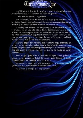 —¿Dije meses? Quería decir años —corrigió ella, riéndose tan
intensamente que se le llenaron los ojos de lágrimas.
     —Eso no tuvo gracia —le gruñó él.
     Ella le ignoró, pasando por delante suyo para saludar a sus
invitados Demon que acababan de llegar, con una combinación de
abrazos y unos cuantos besos formales en las mejillas.
    —Venid y sed bienvenidos. Mi gente y yo os saludamos a todos
—anunció ella en voz alta, abriendo sus brazos efusivamente hacia
el descomunal banquete festivo—. Permitidnos celebrar el bautizo
de esta hermosa niña. Y dejadnos brindar por nuestro futuro, ya que
tan seguro como que el nombre de esta niña nunca cambiará,
nuestro futuro nunca será otra vez el mismo.
     Mientras Elijah miraba como ella avanzaba, regia anfitriona de
la cabeza a los pies, él cerró los ojos y se deslizó cariñosamente en su
mente, asegurándose de que supiera sin ninguna duda que su amor
por ella crecería incluso más de lo que ya lo hacía en aquel
momento.
     Siena se giró para mirarlo mientras sus ojos verdes pálido se
abrían en un parpadeo. Estiró la mano para tocarse el cuello
distraídamente, sonriéndole mientras lo hacía.
    Yo también te amo, guerrero, le susurró en sus pensamientos.
Quizás más de lo que cualquiera de nosotros sabrá jamás.
     Yo lo sabré, le corrigió él. Siempre lo sabré.
 