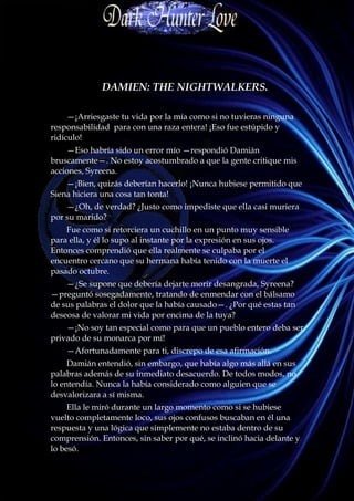 DAMIEN: THE NIGHTWALKERS.

     —¡Arriesgaste tu vida por la mía como si no tuvieras ninguna
responsabilidad para con una raza entera! ¡Eso fue estúpido y
ridículo!
    —Eso habría sido un error mío —respondió Damián
bruscamente—. No estoy acostumbrado a que la gente critique mis
acciones, Syreena.
    —¡Bien, quizás deberían hacerlo! ¡Nunca hubiese permitido que
Siena hiciera una cosa tan tonta!
    —¿Oh, de verdad? ¿Justo como impediste que ella casi muriera
por su marido?
    Fue como si retorciera un cuchillo en un punto muy sensible
para ella, y él lo supo al instante por la expresión en sus ojos.
Entonces comprendió que ella realmente se culpaba por el
encuentro cercano que su hermana había tenido con la muerte el
pasado octubre.
    —¿Se supone que debería dejarte morir desangrada, Syreena?
—preguntó sosegadamente, tratando de enmendar con el bálsamo
de sus palabras el dolor que la había causado—. ¿Por qué estas tan
deseosa de valorar mi vida por encima de la tuya?
    —¡No soy tan especial como para que un pueblo entero deba ser
privado de su monarca por mí!
    —Afortunadamente para ti, discrepo de esa afirmación.
     Damián entendió, sin embargo, que había algo más allá en sus
palabras además de su inmediato desacuerdo. De todos modos, no
lo entendía. Nunca la había considerado como alguien que se
desvalorizara a sí misma.
     Ella le miró durante un largo momento como si se hubiese
vuelto completamente loco, sus ojos confusos buscaban en él una
respuesta y una lógica que simplemente no estaba dentro de su
comprensión. Entonces, sin saber por qué, se inclinó hacia delante y
lo besó.
 