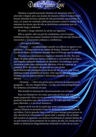 Damien se quedó pasmado durante un momento ante el
atrevido e ilógico acto, sus manos de manera refleja la rodearon los
brazos mientras la boca caliente de ella presionaba suavemente la
suya. La mano no vendada subió para posarse contra la mejilla de él
mientras los tercos ojos de ella se deslizaban cerrándose por un
momento largo y doloroso.
    Él sintió, y luego saboreó, la sal de sus lágrimas.
   Ella se apartó, sólo un par de centímetros, con el cuerpo
tembloroso bajo sus manos mientras él observaba sus ojos llenos de
emociones y sensaciones confusas y conflictivas.
    —¿Por qué lo hiciste?
    —Porque… —se interrumpió cuando un sollozo se agarró a sus
palabras—. Porque esto es un cuento de hadas, Damien. Y en un
cuento de hadas, la Princesa siempre besa al Príncipe que la rescata.
     Era una cosa encantadora e ingenua viniendo de ella. Era una
mujer de gran sabiduría, fuerza asombrosa y un sentido de la lógica
que negaba cualquier espejismo de candidez, sin embargo, quiso
mostrarse como una esperanzada idealista a fin de expresar su
gratitud. Él se dio cuenta de que esto era una grieta
meticulosamente protegida en su modo de ser, al cual muy pocas
personas tenían permitido el acceso. Esto significaba más para
Damien que las más profusas y elocuentes palabras de cualquier
idioma.
    —Syreena… —hizo una pausa para aclararse la aspereza en la
garganta—. No soy ningún héroe —la dijo con ruda tranquilidad—.
No deberías convertirme en uno.
    Ella desafió la declaración silenciosamente con un beso.
     Esta vez Damien lo vio venir, pero esto no hizo que estuviera
mejor preparado. Esta vez no era una expresión rápida y simple de
gratitud impulsiva que ella quisiera dar. Él sabía que esto era un
poco diferente, y a un nivel instintivo.
     A pesar de la voz de la razón que sonó estridentemente en su
cabeza, Damien se permitió el lujo de disfrutar con la sensación de
sus labios. Con la guardia baja y con tan poco tiempo para pensar en
ello, devolvió la intimidad con igual calor y medida. De un latido
del corazón al siguiente, sus manos encontraron el camino dentro de
su pelo hasta la parte posterior de la cabeza de ella, las yemas de los
dedos se deslizaron lánguidamente sintiendo el calor de su cuero
 