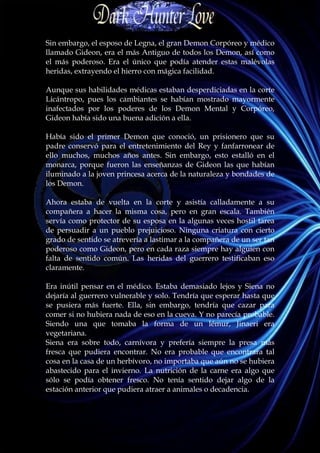 Sin embargo, el esposo de Legna, el gran Demon Corpóreo y médico
llamado Gideon, era el más Antiguo de todos los Demon, así como
el más poderoso. Era el único que podía atender estas malévolas
heridas, extrayendo el hierro con mágica facilidad.

Aunque sus habilidades médicas estaban desperdiciadas en la corte
Licántropo, pues los cambiantes se habían mostrado mayormente
inafectados por los poderes de los Demon Mental y Corpóreo,
Gideon había sido una buena adición a ella.

Había sido el primer Demon que conoció, un prisionero que su
padre conservó para el entretenimiento del Rey y fanfarronear de
ello muchos, muchos años antes. Sin embargo, esto estalló en el
monarca, porque fueron las enseñanzas de Gideon las que habían
iluminado a la joven princesa acerca de la naturaleza y bondades de
los Demon.

Ahora estaba de vuelta en la corte y asistía calladamente a su
compañera a hacer la misma cosa, pero en gran escala. También
servía como protector de su esposa en la algunas veces hostil tarea
de persuadir a un pueblo prejuicioso. Ninguna criatura con cierto
grado de sentido se atrevería a lastimar a la compañera de un ser tan
poderoso como Gideon, pero en cada raza siempre hay alguien con
falta de sentido común. Las heridas del guerrero testificaban eso
claramente.

Era inútil pensar en el médico. Estaba demasiado lejos y Siena no
dejaría al guerrero vulnerable y solo. Tendría que esperar hasta que
se pusiera más fuerte. Ella, sin embargo, tendría que cazar para
comer si no hubiera nada de eso en la cueva. Y no parecía probable.
Siendo una que tomaba la forma de un lémur, Jinaeri era
vegetariana.
Siena era sobre todo, carnívora y prefería siempre la presa más
fresca que pudiera encontrar. No era probable que encontrara tal
cosa en la casa de un herbívoro, no importaba que aún no se hubiera
abastecido para el invierno. La nutrición de la carne era algo que
sólo se podía obtener fresco. No tenía sentido dejar algo de la
estación anterior que pudiera atraer a animales o decadencia.
 
