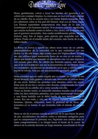 Siena, gentilmente, volvió a lavar las heridas del guerrero y las
cubrió con vendajes limpios. La única que no tocó era la del vendaje
de su cabello. Esa se curaría sola y era mejor dejarla tranquila. Puso
los cobertores sobre la fría piel del Demon. Esto era un buen signo.
Los Demon soportaban temperaturas más bajas de lo que los
Licántropos o los humanos hacían. Si se pusiera caliente, significaría
que estaría luchando contra la fiebre y eso, ahora, era la última cosa
que el guerrero necesitaba. Aún estaba terriblemente pálido, tal vez,
incluso, muy frío al toque, pero parecía que respiraba con más
soltura. Podía oír el estable latido del corazón, más fuerte de lo que
había estado.

La Reina se acercó y apartó los ahora secos rizos de su cabello,
sorprendiéndose de la suavidad con la que resbalaban por sus
dedos. Lo llevaba largo, algo común para los Nightwalkers. Lo que
sea que utilizara para mantenerlo fuera de su cara ya no estaba, y
pensó que tendría que buscarle un reemplazo una vez que regresara
con comida para ellos. Su cabello era bastante espeso, más denso
que el de un Licántropo, esa era la característica de un Demon. Pero
los Licántropos no poseían un monopolio en lo que a cabello sano y
espeso se refería. Aún así, era una sensación agradable al tacto.

Siena encontró que su mano vagaba por su frente, las yemas de sus
dedos tocando cada gruesa y dorada ceja, marcando el curioso trazo
de sus arcos. Incluso las pestañas eran doradas, como las suyas.
Éstas eran de un rico y oscuro color dorado, compensando los tonos
más claros de su cabello, tal y como sucedía con ella.
Tenía un bonito rostro, se maravilló mientras trazaba con el pulgar
sobre los bien definidos pómulos, una nariz fuertemente masculina
y una firme barbilla con la débil huella de una hendidura en el
centro. Era tan rudo, y aún así, de alguna manera, aniñadamente
hermoso. Quizás, reflexionó, fuera la plenitud de su boca, casi
femenina en su forma, lo que frustraba todo el intento de parecer
duro.

Siena se rió de sí misma cuando se percató de lo que hacía. Se puso
de pie, sacudiéndose las manos, como si intentara castigarlas para
que se comportaran la próxima vez. Suprimió una sonrisa ante su
tonto comportamiento y se dirigió hacia el frente de la cueva. Se
detuvo en la entrada durante un largo instante, escuchando la lluvia
 