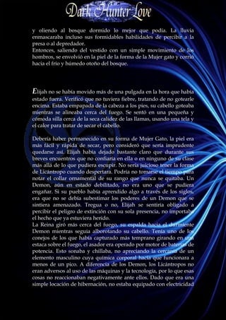 y oliendo al bosque dormido lo mejor que podía. La lluvia
enmascaraba incluso sus formidables habilidades de percibir a la
presa o al depredador.
Entonces, saliendo del vestido con un simple movimiento de los
hombros, se envolvió en la piel de la forma de la Mujer gato y corrió
hacia el frío y húmedo otoño del bosque.




Elijah no se había movido más de una pulgada en la hora que había
estado fuera. Verificó que no tuviera fiebre, tratando de no gotearle
encima. Estaba empapada de la cabeza a los pies, su cabello goteaba
mientras se alineaba cerca del fuego. Se sentó en una pequeña y
cómoda silla cerca de la seca calidez de las llamas, usando una tela y
el calor para tratar de secar el cabello.

Debería haber permanecido en su forma de Mujer Gato, la piel era
más fácil y rápida de secar, pero consideró que sería imprudente
quedarse así. Elijah había dejado bastante claro que durante sus
breves encuentros que no confiaría en ella o en ninguno de su clase
más allá de lo que pudiera escupir. No sería juicioso tener la forma
de Licántropo cuando despertara. Podría no tomarse el tiempo para
notar el collar ornamental de su rango que nunca se quitaba. Un
Demon, aún en estado debilitado, no era uno que se pudiera
engañar. Si su pueblo había aprendido algo a través de los siglos,
era que no se debía subestimar los poderes de un Demon que se
sintiera amenazado. Tregua o no, Elijah se sentiría obligado a
percibir el peligro de extinción con su sola presencia, no importaba
el hecho que ya estuviera herido.
La Reina giró más cerca del fuego, su espalda hacia el durmiente
Demon mientras seguía alborotando su cabello. Tenía uno de los
conejos de los que había capturado más temprano girando en una
estaca sobre el fuego, el asador era operado por motor de baterías de
potencia. Esto sonaba y chillaba, no apreciando la cercanía de un
elemento masculino cuya química corporal hacía que funcionara a
menos de un pico. A diferencia de los Demon, los Licántropos no
eran adversos al uso de las máquinas y la tecnología, por lo que esas
cosas no reaccionaban negativamente ante ellos. Dado que era una
simple locación de hibernación, no estaba equipado con electricidad
 
