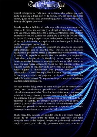animal entregaba su vida para su sustento, ella velaría que cada
parte se pusiera a buen uso. Y de nuevo, sería un buen pago para
Jinaeri, quien ni tenía idea que estaba jugando a la anfitriona para su
Reina y el Capitán guerrero.

Pasada una hora, la Reina sirvió la sopa caliente en unos cuencos de
madera, le metió una cuchara y se dirigió al lado de su paciente.
Una vez más, se arrodilló sobre la cama, asentándose sobre un talón
mientras sostenía el cuenco con una mano y la otra la frotaba sobre
su brazo. No era que esperara que se despertara de inmediato, pero
al menos lo intentaría cada quince minutos hasta que lo hiciera y
pudiera conseguir que se nutriera.
Cuando el guerrero, de repente, irrumpió a la vida, Siena fue cogida
completamente con la guardia baja. Explotó en movimientos,
agarrándola por ambos brazos y arrastrándola violentamente sobre
su cuerpo. Su espalda se estrelló contra el colchón, su respiración
cortándose de imprevisto. La fijó debajo de su cuerpo con mucho
dolor, su masiva fuerza era formidable aún en su débil estado, su
peso era una fuerza aplastante. Siena no hizo ningún sonido, ni
siquiera cuando la sopa hirviendo cayó sobre sus piernas. No hizo
ruido alguno o movimiento que pudiera confundirse con
provocación. La única cosa que hizo fue ceñir la gruesa muñeca de
la mano que apretaba su garganta con firmeza, manteniendo los
dedos de ambas manos. No lo provocaría, pero tampoco dejaría que
la estrangulara hasta morir.

Los ojos verdes del guerrero se veían salvajes por la confusión y el
dolor, sus movimientos perjudicaron altamente las heridas
cuidadosamente vendadas. Siena fue inmediatamente consciente del
aroma de la sangre fresca y sus ojos volaron a la herida del pecho.
Vio un fresco flujo de sangre resbalando por su piel, goteando de su
abdomen al vestido. Su inmenso cuerpo aplastaba el suyo, sus
piernas y caderas clavándola en el suave colchón mientras reforzaba
la mitad del peso de su torso en una mano y apoyaba el resto en la
mano que intentaba cortar su suministro de aire.

Elijah parpadeó, tratando de asimilar todo lo que estaba viendo a
través de un turbio muro de dolor. Era consciente que tenía
atrapada a una de las mujeres, que podría quebrarle el cuello en un
respiro si quería, pero había algo que no encajaba correctamente con
 