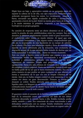 Elijah hizo un bajo y apreciativo sonido en su garganta antes de
separar la cabeza de la de ella, sus ojos enjoyados, brillantes pero
ardiendo navegaron hacia los senos. La vocalización sacudió a
Siena, enviando una rápida avalancha de calor e inconsciencia
quemando a través de la piel. Sintió su mente girar fuera de la lógica
y la razón mientras la primitiva respuesta a ese llamamiento
burbujeó en su propia garganta.

Su canción de respuesta tenía un efecto dinámico en él, y podía
sentir la prueba de esto solidificándose entre los cuerpos. Sus ojos
dorados se abrieron ampliamente cuando sintió el peso masculino y
el endurecido calor contra su muslo interno. Al igual que una
metamorfosis instantánea, y por alguna razón, comprendiendo que
ella era la responsable de esta fundición de su cuerpo de adentro
hacia afuera. Ella hizo una inhalación rápida y llena de emoción. De
repente se sintió abrumada por la sensación, una avalancha de
respuesta sexual, de la que siempre había tratado de decirse que no
tenía curiosidad. Y así había sido… hasta ese mismo momento.
Esto era crudo y básico, como el hambre que seguía a una larga
hibernación. Sentía las emociones revoloteando a su alrededor,
ardientes y estimulantes, gritando una llamada que no tenía
esperanzas de entender. Estaba mal preparada y lo percibía
agudamente. Siena era una criatura de instintos, pero también una
de completo control corporal. Hasta ese momento, habría jurado que
no había parte de su ser que le fuera totalmente extraña. Esa era la
única manera en que podría ser para cualquier ser que alterara su
forma y naturaleza de lo que era con la simple voluntad de su
mente. Aún así, no había ningún control en este momento, y su ser
entero era ahora un gran desconocido. Primero se enrojeció y
después se enfrió. Estaba aterrada pero ansiosa. Rezumaba un
líquido calor y se bloqueó en un sólido estado de inconsciencia. Las
contradicciones batallaron de dentro hacia fuera y se sintió salvaje,
deliciosamente fuera de todo control.

El guerrero sintió el corazón de la hembra palpitando como un loco
bajo él, la sensación causó que curvara un lado de sus labios
mientras descendía la mirada hacia a ella. Estaba excitada, podía
olerlo, sentirlo y oírlo. Era consciente de cómo reaccionaba a esta
delicadeza entrelazada con su cuerpo. Estaba totalmente excitado
contra ella; su piel caliente, tan suave y lisa como un espeso satín, lo
 