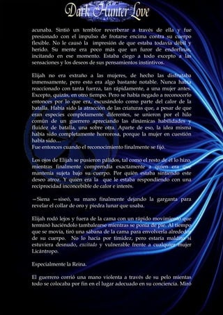 acunaba. Sintió un temblor reverberar a través de ella y fue
presionado con el impulso de frotarse encima contra su cuerpo
flexible. No le causó la impresión de que estaba todavía débil y
herido. Su mente era poco más que un furor de endorfinas,
incitando en ese momento. Estaba ciego a todo excepto a las
sensaciones y los deseos de sus pensamientos instintivos.

Elijah no era extraño a las mujeres, de hecho las disfrutaba
inmensamente, pero esto era algo bastante notable. Nunca había
reaccionado con tanta fuerza, tan rápidamente, a una mujer antes.
Excepto, quizás, en otro tiempo. Pero se había negado a reconocerlo
entonces por lo que era, excusándolo como parte del calor de la
batalla. Había sido la atracción de las criaturas que, a pesar de que
eran especies completamente diferentes, se unieron por el hilo
común de un guerrero apreciando las dinámicas habilidades y
fluidez de batalla, una sobre otra. Aparte de eso, la idea misma
había sido completamente horrorosa, porque la mujer en cuestión
había sido…
Fue entonces cuando el reconocimiento finalmente se fijó.

Los ojos de Elijah se pusieron pálidos, tal como el resto de él lo hizo,
mientras finalmente comprendía exactamente a quien era que
mantenía sujeta bajo su cuerpo. Por quién estaba sintiendo este
deseo atroz. Y quién era la que le estaba respondiendo con una
reciprocidad inconcebible de calor e interés.

—Siena —siseó, su mano finalmente dejando la garganta para
revelar el collar de oro y piedra lunar que usaba.

Elijah rodó lejos y fuera de la cama con un rápido movimiento que
terminó haciéndolo tambalearse mientras se ponía de pie. Al tiempo
que se movía, tiró una sábana de la cama para envolverla alrededor
de su cuerpo. No lo hacía por timidez, pero estaría maldito si
estuviera desnudo, excitado y vulnerable frente a cualquier mujer
Licántropo.

Especialmente la Reina.

El guerrero corrió una mano violenta a través de su pelo mientas
todo se colocaba por fin en el lugar adecuado en su conciencia. Miró
 