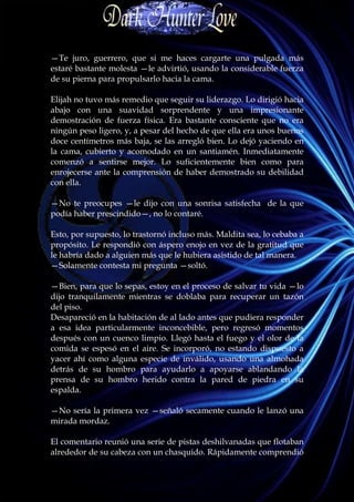 —Te juro, guerrero, que si me haces cargarte una pulgada más
estaré bastante molesta —le advirtió, usando la considerable fuerza
de su pierna para propulsarlo hacia la cama.

Elijah no tuvo más remedio que seguir su liderazgo. Lo dirigió hacia
abajo con una suavidad sorprendente y una impresionante
demostración de fuerza física. Era bastante consciente que no era
ningún peso ligero, y, a pesar del hecho de que ella era unos buenos
doce centímetros más baja, se las arregló bien. Lo dejó yaciendo en
la cama, cubierto y acomodado en un santiamén. Inmediatamente
comenzó a sentirse mejor. Lo suficientemente bien como para
enrojecerse ante la comprensión de haber demostrado su debilidad
con ella.

—No te preocupes —le dijo con una sonrisa satisfecha de la que
podía haber prescindido—, no lo contaré.

Esto, por supuesto, lo trastornó incluso más. Maldita sea, lo cebaba a
propósito. Le respondió con áspero enojo en vez de la gratitud que
le habría dado a alguien más que le hubiera asistido de tal manera.
—Solamente contesta mi pregunta —soltó.

—Bien, para que lo sepas, estoy en el proceso de salvar tu vida —lo
dijo tranquilamente mientras se doblaba para recuperar un tazón
del piso.
Desapareció en la habitación de al lado antes que pudiera responder
a esa idea particularmente inconcebible, pero regresó momentos
después con un cuenco limpio. Llegó hasta el fuego y el olor de la
comida se espesó en el aire. Se incorporó, no estando dispuesto a
yacer ahí como alguna especie de inválido, usando una almohada
detrás de su hombro para ayudarlo a apoyarse ablandando la
prensa de su hombro herido contra la pared de piedra en su
espalda.

—No sería la primera vez —señaló secamente cuando le lanzó una
mirada mordaz.

El comentario reunió una serie de pistas deshilvanadas que flotaban
alrededor de su cabeza con un chasquido. Rápidamente comprendió
 