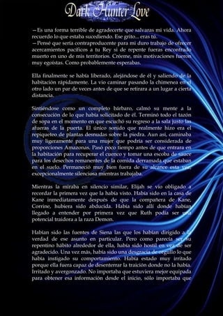 —Es una forma terrible de agradecerte que salvaras mi vida. Ahora
recuerdo lo que estaba sucediendo. Ese grito... eras tú.
—Pensé que sería contraproducente para mi duro trabajo de ofrecer
acercamientos pacíficos a tu Rey si de repente fueras encontrado
muerto en uno de mis territorios. Créeme, mis motivaciones fueron
muy egoístas. Como probablemente esperabas.

Ella finalmente se había liberado, alejándose de él y saliendo de la
habitación rápidamente. La vio caminar pasando la chimenea en el
otro lado un par de veces antes de que se retirara a un lugar a cierta
distancia.

Sintiéndose como un completo bárbaro, calmó su mente a la
consecución de lo que había solicitado de él. Terminó todo el tazón
de sopa en el momento en que escuchó su regreso a la sala justo las
afueras de la puerta. El único sonido que realmente hizo era el
repiqueteo de plantas desnudas sobre la piedra. Aun así, caminaba
muy ligeramente para una mujer que podría ser considerada de
proporciones Amazonas. Pasó poco tiempo antes de que entrara en
la habitación para recuperar el cuenco y tomar una escoba de sauce
para los desechos remanentes de la comida derramada que estaban
en el suelo. Permaneció muy bien fuera de su alcance esta vez,
excepcionalmente silenciosa mientras trabajaba.

Mientras la miraba en silencio similar, Elijah se vio obligado a
recordar la primera vez que la había visto. Había sido en la casa de
Kane inmediatamente después de que la compañera de Kane,
Corrine, hubiera sido abducida. Había sido allí donde habían
llegado a entender por primera vez que Ruth podía ser una
potencial traidora a la raza Demon.

Habían sido las fuentes de Siena las que los habían dirigido a la
verdad de ese asunto en particular. Pero como parecía ser su
repentino hábito alrededor de ella, había sido hostil en vez de ser
agradecido. Una vez más, había sido una desgracia de orgullo lo que
había instigado su comportamiento. Había estado muy irritado
porque ella fuera capaz de desenterrar la traición donde no la había.
Irritado y avergonzado. No importaba que estuviera mejor equipada
para obtener esa información desde el inicio, sólo importaba que
 