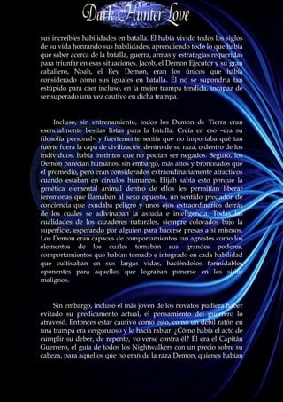 sus increíbles habilidades en batalla. Él había vivido todos los siglos
de su vida honrando sus habilidades, aprendiendo todo lo que había
que saber acerca de la batalla, guerra, armas y estrategias requeridas
para triunfar en esas situaciones. Jacob, el Demon Ejecutor y su gran
caballero, Noah, el Rey Demon, eran los únicos que había
considerado como sus iguales en batalla. Él no se supondría tan
estúpido para caer incluso, en la mejor trampa tendida, incapaz de
ser superado una vez cautivo en dicha trampa.


     Incluso, sin entrenamiento, todos los Demon de Tierra eran
esencialmente bestias listas para la batalla. Creía en eso –era su
filosofía personal– y fuertemente sentía que no importaba qué tan
fuerte fuera la capa de civilización dentro de su raza, o dentro de los
individuos, había instintos que no podían ser negados. Seguro, los
Demon parecían humanos, sin embargo, más altos y bronceados que
el promedio, pero eran considerados extraordinariamente atractivos
cuando estaban en círculos humanos. Elijah sabía esto porque la
genética elemental animal dentro de ellos les permitían liberar
feromonas que llamaban al sexo opuesto, un sentido predador de
conciencia que exudaba peligro y unos ojos extraordinarios detrás
de los cuales se adivinaban la astucia e inteligencia. Todas las
cualidades de los cazadores naturales, siempre colocados bajo la
superficie, esperando por alguien para hacerse presas a sí mismos.
Los Demon eran capaces de comportamientos tan agrestes como los
elementos de los cuales tomaban sus grandes poderes,
comportamientos que habían tomado e integrado en cada habilidad
que cultivaban en sus largas vidas, haciéndolos formidables
oponentes para aquellos que lograban ponerse en los sitios
malignos.


     Sin embargo, incluso el más joven de los novatos pudiera haber
evitado su predicamento actual, el pensamiento del guerrero lo
atravesó. Entonces estar cautivo como esto, como un débil ratón en
una trampa era vergonzoso y lo hacía rabiar. ¿Cómo había el acto de
cumplir su deber, de repente, volverse contra él? Él era el Capitán
Guerrero, el guía de todos los Nightwalkers con un precio sobre su
cabeza, para aquellos que no eran de la raza Demon, quienes habían
 
