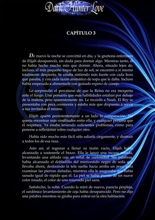 CAPÍTULO 3



    De nuevo la noche se convirtió en día, y la gruñona enfermera
de Elijah desapareció, sin duda para dormir algo. Mientras tanto, él
no había hecho mucho más que dormir. Ahora, situado lejos de,
incluso, el más pequeño toque de luz de sol, se encontró a sí mismo
totalmente despierto. Se estaba sintiendo más fuerte con cada hora
que pasaba, y con cada tazón aromático de sopa que le daba. Incluso
había empezado a alimentarle con guisado espeso de conejo.
    Le sorprendió el percatarse de que la Reina no era inexperta
ante el fuego. Uno pensaría que esas habilidades estaban por debajo
de la realeza, pero aparentemente no. Le recordó a Noah. El Rey se
presentaba con poca ceremonia y estaba más que dispuesto a servir
a sus invitados él mismo.
     Elijah apartó persistentemente a un lado la comparación. No
quería encontrar más similitudes entre ella, y cualquier persona que
él respetara. Ya estaba teniendo suficientes problemas, como para
ponerse a reflexionar sobre cualquier otro.
    Había sido mucho más fácil sólo odiarla ciegamente, y destruir
a todos los de esa raza.
     Aún así, al regresar a llenar su tazón vacío, Elijah había
alcanzado a sostenerle el brazo. Ella le lanzó una oscura mirada,
levantando una afilada ceja en señal de curiosidad. Sin palabras,
había alcanzado el dobladillo del minivestido negro de seda que
llevaba ahora, deslizando la tela suelta hacia arriba un poco para
examinar las piernas dañadas, mientras ella le aseguraba que había
sanado igual de rápido que él. La piel se había puesto de un suave
color rosado, el color de una renovada piel sana.
     Satisfecho, la soltó. Cuando la miró de nuevo, parecía perpleja,
el sardónico levantamiento de ceja había desaparecido. Pero no dijo
una palabra mientras se giraba para entrar en la otra habitación.
 