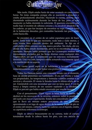 Más tarde, Elijah estaba harto de estar acostado en cama tantas
horas. No tenía compañía porque ella se mantenía a distancia y
estaba profundamente aburrido. Haciendo la cuenta, debería estar
durmiendo ruidosamente durante las horas de luz, pero en este
momento ya había dormido lo suficiente. El guerrero encontró una
toalla bajo el montón de sábanas cercano y la envolvió alrededor de
las caderas, ya que fue incapaz de encontrar su ropa. Caminó fuera
de la habitación descalzo, por costumbre haciendo tan poco ruido
como hacía ella.
     Se encontró en el centro de un salón espartano pero de buen
gusto. Tenía todo lo que era necesario, nada más y nada menos, y
todo estaba bien colocado dentro del ambiente. Se fijó en el
confortable sillón cercano con una marca peculiar. Sin duda, ahí era
donde ella había estado durmiendo, pero no se encontraba ahí en el
momento. Siempre había pensado que los Licántropos estaban tan
intensamente afectados por las horas diurnas como cualquier otro
Nightwalker, así que le sorprendió que no estuviera mortalmente
dormida. Una vez más, tampoco estaba actuando exactamente igual
a la maldición de su especie.
     Un viento gentil sopló en la habitación y levantó la cabeza
instantáneamente para poder tomar una profunda inspiración.
     Todos los Demons tenían una conexión innata con el elemento
base de donde provenían sus habilidades. Él era del Viento y todas
sus propiedades, las temperaturas y formulas volátiles estaban a su
servicio y diversión. El viento le llenaba hasta la última célula de su
ser. Llamándole con una necesidad que casi no tenía igual. Y con la
fresca y limpia esencia de ese susurro soplando a su alrededor,
Elijah se percató que había estado encerrado por mucho tiempo.
     Con el pensamiento, Elijah siguió la brisa hacia su fuente. Se
deslizó en los recovecos de la caverna, entonces subió la pendiente
del suelo con mayor expectación. Estaba tan concentrado en la meta
que le llevó un minuto entero percatarse de que se estaba
aproximando a un lago de agua dentro de la cueva, y que de pie en
el centro del mismo, cubierta hasta las caderas con el líquido, estaba
su caprichosa enfermera Licántropo.
    Elijah se detuvo bruscamente en su carrera, todo el cuerpo
tensándose desde la cabeza hasta los pies, con una mezcla de
 