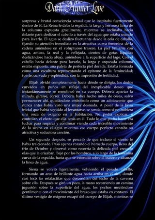 sorpresa y brutal consciencia sexual que le inspiraba fuertemente
dentro de él. La Reina le daba la espalda, la larga y hermosa línea de
la columna expuesta grácilmente, mientras se inclinaba hacia
delante para deslizar el cabello a través del agua que estaba usando
para lavarlo. El agua se deslizó fluctuante desde la cola de caballo,
fijando su atención inmediata en la atractiva curva femenina de la
cadera uniéndose en el voluptuoso trasero. La piel brillante con
agua, ambas, la real y la reflejada, cientos de gotas líquidas
deslizándose hacia abajo, uniéndose a la superficie del lago. Con el
cabello hacia delante para lavarlo, la larga y arqueada columna
estaba expuesta, una paleta de perfecta piel dorada. Estaba formada
como una escultura representando el epítome de la femineidad;
fuerte, curvada y espléndida, con la impresión de fertilidad.
     Elijah olvidó completamente hacia dónde se dirigía, los dedos
curvados en puños en reflejo del inexplicable deseo que
instantáneamente se remolineó en su cuerpo. Debería apartar la
mirada, girarse, correr. Debería haber hecho miles de cosas, salvo
permanecer ahí, quedándose embobado como un adolescente que
nunca antes había visto una mujer desnuda. A pesar de la brisa
inicial que había seguido al levantarse, se sentía como si no hubiera
una onza de oxígeno en la habitación. No podía explicar, o
controlar, el efecto que ella tenía en él. Todo lo que podía hacer era
luchar para respirar y continuar viendo cada increíble movimiento
de la sirena en el agua mientras ese cuerpo perfecto cantaba su
atractiva y seductora canción.
      Un segundo después, se percató de que incluso el viento le
había traicionado. Pasó apenas rozando el húmedo cuerpo, lleno del
frío de Octubre y observó como recorría la delicada piel creando
olas que la erizaban. Bajó por los hombros, a lo largo de la femenina
curva de la espalda, hasta que se extendió sobre el trasero y alcanzó
la línea de agua.
     Siena se volvió ligeramente, volviendo el pesado cabello,
formando un arco de brillante agua hacia arriba en el aire, donde
casi tocó las estalactitas que descendían del techo de la caverna
sobre ella. Después se giró un poco, la mano recorriendo un camino
juguetón sobre la superficie del agua, los pechos meciéndose
gentilmente con el movimiento del brazo que estaba en contacto. El
último vestigio de oxígeno escapó del cuerpo de Elijah, mientras se
 