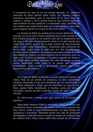 le oscurecían los ojos al ver ese cuerpo desnudo. La condición
muscular de Siena debería haber hecho que algunas hembras
parecieran masculinas, pero la suavidad de la curva entre las
caderas y cintura; y de la cintura hasta la caja torácica, subiendo
para terminar en unos perfectos y exuberantes senos, hablaban de
una criatura que estaba hecha para ser la más prístina y atrayente,
para cualquier macho con un par de ojos en la cabeza.
     La mirada de Elijah fue atraída por la oscura definición de los
pezones, un suave rosa y bronce acentuado por el color dorado de la
piel. Estaban fruncidos en un atractivo pico por la temperatura fría
del agua y del aire, el arremolinante efecto en la piel erizada que
subía sobre ambos pechos. En la parte externa de esos hermosos
picos, la piel estaba inmaculada y mostrando cada centímetro de
suave satén, suave como él sabía que era. Era increíblemente
perfecta, tan bien formada y tan hermosa que tenía el poder de parar
literalmente su corazón. Le dolía el pecho con la sensación, pero no
tanto como lo hacía la repentina y cegadora urgencia de unirse a
ella. Podía olerla, sentirla, mientras cada vello del cuerpo se ponía
erecto, haciéndolo sentir como si su propia piel estuviera
alcanzándola. Cada sentido y herramienta natural para sentir
demandaban más contacto.


     En el agua, la Reina Licántropo se quedó quieta de repente. La
cabeza llena de un sentido de conciencia, la nariz moviéndose
mientras olisqueaba el aire para identificar qué era exactamente lo
que había empezado a intuir, que no coincidiría en otros niveles.
Siena apenas había identificado el familiar aroma de almizcle
masculino, cuando escuchó el abrupto sonido del agua salpicando
tras ella.
    Se volvió justo a tiempo para girar dentro de los brazos del
guerrero.
     Siena jadeó mientras Elijah la arrastraba contra su cuerpo con
un poderoso brazo, tomándola del cabello con la mano opuesta. Esa
boca estuvo contra la suya inmediatamente, sin darle tiempo de
anticiparse o reaccionar. Habiendo tenido una vida de protección
privilegiada, y marcada reserva cuando se trataba de cualquier tipo
de contacto físico, Siena nunca había sido tomada de tal manera.
 