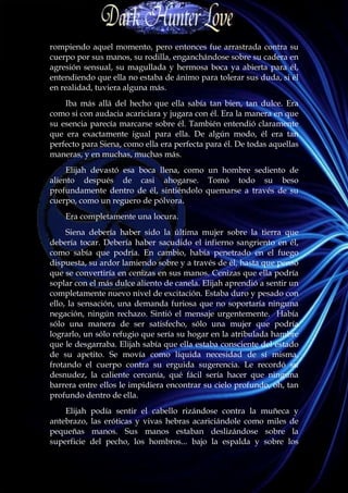 rompiendo aquel momento, pero entonces fue arrastrada contra su
cuerpo por sus manos, su rodilla, enganchándose sobre su cadera en
agresión sensual, su magullada y hermosa boca ya abierta para él,
entendiendo que ella no estaba de ánimo para tolerar sus duda, si él
en realidad, tuviera alguna más.
    Iba más allá del hecho que ella sabía tan bien, tan dulce. Era
como si con audacia acariciara y jugara con él. Era la manera en que
su esencia parecía marcarse sobre él. También entendió claramente
que era exactamente igual para ella. De algún modo, él era tan
perfecto para Siena, como ella era perfecta para él. De todas aquellas
maneras, y en muchas, muchas más.
     Elijah devastó esa boca llena, como un hombre sediento de
aliento después de casi ahogarse. Tomó todo su beso
profundamente dentro de él, sintiéndolo quemarse a través de su
cuerpo, como un reguero de pólvora.
    Era completamente una locura.
     Siena debería haber sido la última mujer sobre la tierra que
debería tocar. Debería haber sacudido el infierno sangriento en él,
como sabía que podría. En cambio, había penetrado en el fuego
dispuesta, su ardor lamiendo sobre y a través de él, hasta que pensó
que se convertiría en cenizas en sus manos. Cenizas que ella podría
soplar con el más dulce aliento de canela. Elijah aprendió a sentir un
completamente nuevo nivel de excitación. Estaba duro y pesado con
ello, la sensación, una demanda furiosa que no soportaría ninguna
negación, ningún rechazo. Sintió el mensaje urgentemente. Había
sólo una manera de ser satisfecho, sólo una mujer que podría
lograrlo, un sólo refugio que sería su hogar en la atribulada hambre
que le desgarraba. Elijah sabía que ella estaba consciente del estado
de su apetito. Se movía como líquida necesidad de sí misma,
frotando el cuerpo contra su erguida sugerencia. Le recordó su
desnudez, la caliente cercanía, qué fácil sería hacer que ninguna
barrera entre ellos le impidiera encontrar su cielo profundo, oh, tan
profundo dentro de ella.
    Elijah podía sentir el cabello rizándose contra la muñeca y
antebrazo, las eróticas y vivas hebras acariciándole como miles de
pequeñas manos. Sus manos estaban deslizándose sobre la
superficie del pecho, los hombros... bajo la espalda y sobre los
 