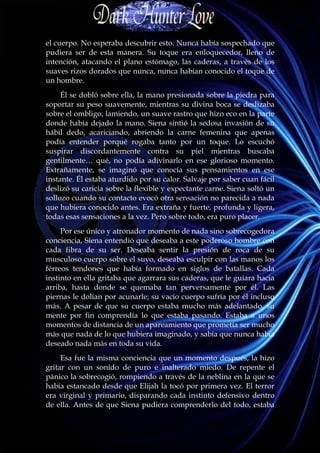 el cuerpo. No esperaba descubrir esto. Nunca había sospechado que
pudiera ser de esta manera. Su toque era enloquecedor, lleno de
intención, atacando el plano estómago, las caderas, a través de los
suaves rizos dorados que nunca, nunca habían conocido el toque de
un hombre.
     Él se dobló sobre ella, la mano presionada sobre la piedra para
soportar su peso suavemente, mientras su divina boca se deslizaba
sobre el ombligo, lamiendo, un suave rastro que hizo eco en la parte
donde había dejado la mano. Siena sintió la sedosa invasión de su
hábil dedo, acariciando, abriendo la carne femenina que apenas
podía entender porqué rogaba tanto por un toque. Lo escuchó
suspirar discordantemente contra su piel mientras buscaba
gentilmente… qué, no podía adivinarlo en ese glorioso momento.
Extrañamente, se imaginó que conocía sus pensamientos en ese
instante. Él estaba aturdido por su calor. Salvaje por saber cuan fácil
deslizó su caricia sobre la flexible y expectante carne. Siena soltó un
sollozo cuando su contacto evocó otra sensación no parecida a nada
que hubiera conocido antes. Era extraña y fuerte, profunda y ligera,
todas esas sensaciones a la vez. Pero sobre todo, era puro placer.
     Por ese único y atronador momento de nada sino sobrecogedora
conciencia, Siena entendió que deseaba a este poderoso hombre con
cada fibra de su ser. Deseaba sentir la presión de roca de su
musculoso cuerpo sobre el suyo, deseaba esculpir con las manos los
férreos tendones que había formado en siglos de batallas. Cada
instinto en ella gritaba que agarrara sus caderas, que le guiara hacia
arriba, hasta donde se quemaba tan perversamente por él. Las
piernas le dolían por acunarle; su vacío cuerpo sufría por él incluso
más. A pesar de que su cuerpo estaba mucho más adelantado, su
mente por fin comprendía lo que estaba pasando. Estaba a unos
momentos de distancia de un apareamiento que prometía ser mucho
más que nada de lo que hubiera imaginado, y sabía que nunca había
deseado nada más en toda su vida.
     Esa fue la misma conciencia que un momento después, la hizo
gritar con un sonido de puro e inalterado miedo. De repente el
pánico la sobrecogió, rompiendo a través de la neblina en la que se
había estancado desde que Elijah la tocó por primera vez. El terror
era virginal y primario, disparando cada instinto defensivo dentro
de ella. Antes de que Siena pudiera comprenderlo del todo, estaba
 