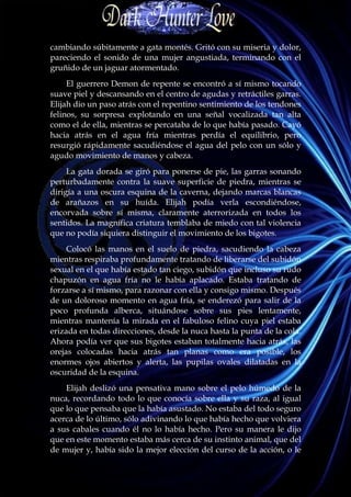 cambiando súbitamente a gata montés. Gritó con su miseria y dolor,
pareciendo el sonido de una mujer angustiada, terminando con el
gruñido de un jaguar atormentado.
     El guerrero Demon de repente se encontró a sí mismo tocando
suave piel y descansando en el centro de agudas y retráctiles garras.
Elijah dio un paso atrás con el repentino sentimiento de los tendones
felinos, su sorpresa explotando en una señal vocalizada tan alta
como el de ella, mientras se percataba de lo que había pasado. Cayó
hacia atrás en el agua fría mientras perdía el equilibrio, pero
resurgió rápidamente sacudiéndose el agua del pelo con un sólo y
agudo movimiento de manos y cabeza.
     La gata dorada se giró para ponerse de pie, las garras sonando
perturbadamente contra la suave superficie de piedra, mientras se
dirigía a una oscura esquina de la caverna, dejando marcas blancas
de arañazos en su huída. Elijah podía verla escondiéndose,
encorvada sobre sí misma, claramente aterrorizada en todos los
sentidos. La magnífica criatura temblaba de miedo con tal violencia
que no podía siquiera distinguir el movimiento de los bigotes.
     Colocó las manos en el suelo de piedra, sacudiendo la cabeza
mientras respiraba profundamente tratando de liberarse del subidón
sexual en el que había estado tan ciego, subidón que incluso su rudo
chapuzón en agua fría no le había aplacado. Estaba tratando de
forzarse a sí mismo, para razonar con ella y consigo mismo. Después
de un doloroso momento en agua fría, se enderezó para salir de la
poco profunda alberca, situándose sobre sus pies lentamente,
mientras mantenía la mirada en el fabuloso felino cuya piel estaba
erizada en todas direcciones, desde la nuca hasta la punta de la cola.
Ahora podía ver que sus bigotes estaban totalmente hacia atrás, las
orejas colocadas hacia atrás tan planas como era posible, los
enormes ojos abiertos y alerta, las pupilas ovales dilatadas en la
oscuridad de la esquina.
    Elijah deslizó una pensativa mano sobre el pelo húmedo de la
nuca, recordando todo lo que conocía sobre ella y su raza, al igual
que lo que pensaba que la había asustado. No estaba del todo seguro
acerca de lo último, sólo adivinando lo que había hecho que volviera
a sus cabales cuando él no lo había hecho. Pero su manera le dijo
que en este momento estaba más cerca de su instinto animal, que del
de mujer y, había sido la mejor elección del curso de la acción, o le
 