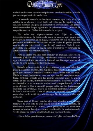 cada fibra de su ser reparar cualquier cosa que hubiera sido causada
por su comportamiento irreflexivo.
     La leona de montaña estaba ahora tan cerca, que podía sentir la
calidez de su aliento y ver el brillo del collar por la esquina de un
ojo. Ella extendió una pata en un tentativo acercamiento. Las garras
estaban retraídas, lo que significaba un calmante indicio. Aún así, él
no podía moverse. No había terminado de juzgarle.
     Ella saltó tan repentinamente que Elijah se tensó
involuntariamente. Le tomó cada onza de control que poseía no
protegerse a sí mismo, en su lugar, se enzarzó con ella mientras las
poderosas mandíbulas se clavaban en su cuello. El pecho pesado
con su aliento entrecortado, pero le dejó continuar. Todo lo que
necesitaba era apretar su agarre unos milímetros, y pincharía la
arteria carótida o le rompería el cuello.
     Pero el agarre era sólo para mandar un mensaje. Este era su
territorio y ella estaba a cargo. No debería asustarla de nuevo, el
agarre le comunicaba que si no lo hacía, el mordisco que tenía en el
cuello no sería tan inocente la próxima vez.
     Siena lo soltó después de un largo minuto, sentándose sobre las
patas posteriores, mientras las pupilas se redondeaban de nuevo. El
gran gato asintió y empezó a cambiar hacia mujer una vez más.
Elijah se sentó lentamente, una vez que cambió completamente.
Siena continuó sentada con las piernas cruzadas ante él, quien
estaba en sus cuatro, mirándole cautelosamente. El cabello estaba a
su alrededor protectoramente, rodeando el cuerpo desnudo en un
gesto defensivo. Eso le molestó porque sabía que los Licántropos
eran rara vez tímidos, al estar a su alrededor desnudos. La idea que
la había aterrorizado, tanto al grado de pensarse dos veces su
costumbre, no le sentó bien al estómago. No la culpaba a ella, sin
embargo.
     Siena miró al Demon con los ojos muy abiertos y cautelosos,
tratando de que todo lo que estaba sintiendo tuviera sentido. Él
finalmente encontró su mirada, pero permaneció tan silencioso
como una tumba. Los ojos eran una combinación de varios tonos de
verde, el caos de color que reflejaba lo que estaba sintiendo.
    ¿Cómo había permitido que pasara esto? ¿Por qué sucedió? Los
 