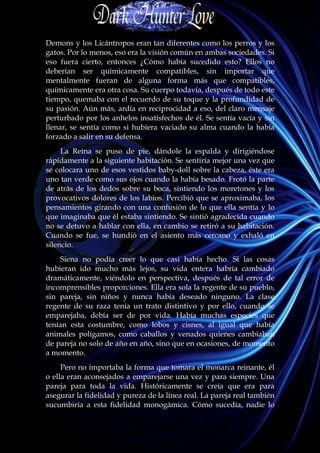 Demons y los Licántropos eran tan diferentes como los perros y los
gatos. Por lo menos, eso era la visión común en ambas sociedades. Si
eso fuera cierto, entonces ¿Cómo había sucedido esto? Ellos no
deberían ser químicamente compatibles, sin importar que
mentalmente fueran de alguna forma más que compatibles,
químicamente era otra cosa. Su cuerpo todavía, después de todo este
tiempo, quemaba con el recuerdo de su toque y la profundidad de
su pasión. Aún más, ardía en reciprocidad a eso, del claro mensaje
perturbado por los anhelos insatisfechos de él. Se sentía vacía y sin
llenar, se sentía como si hubiera vaciado su alma cuando la había
forzado a salir en su defensa.
     La Reina se puso de pie, dándole la espalda y dirigiéndose
rápidamente a la siguiente habitación. Se sentiría mejor una vez que
se colocara uno de esos vestidos baby-doll sobre la cabeza, éste era
uno tan verde como sus ojos cuando la había besado. Frotó la parte
de atrás de los dedos sobre su boca, sintiendo los moretones y los
provocativos dolores de los labios. Percibió que se aproximaba, los
pensamientos girando con una confusión de lo que ella sentía y lo
que imaginaba que él estaba sintiendo. Se sintió agradecida cuando
no se detuvo a hablar con ella, en cambio se retiró a su habitación.
Cuando se fue, se hundió en el asiento más cercano y exhaló en
silencio.
    Siena no podía creer lo que casi había hecho. Si las cosas
hubieran ido mucho más lejos, su vida entera habría cambiado
dramáticamente, viéndolo en perspectiva, después de tal error de
incomprensibles proporciones. Ella era sola la regente de su pueblo,
sin pareja, sin niños y nunca había deseado ninguno. La clase
regente de su raza tenía un trato distintivo y por ello, cuando se
emparejaba, debía ser de por vida. Había muchas especies que
tenían esta costumbre, como lobos y cisnes, al igual que había
animales polígamos, como caballos y venados quienes cambiaban
de pareja no solo de año en año, sino que en ocasiones, de momento
a momento.
     Pero no importaba la forma que tomara el monarca reinante, él
o ella eran aconsejados a emparejarse una vez y para siempre. Una
pareja para toda la vida. Históricamente se creía que era para
asegurar la fidelidad y pureza de la línea real. La pareja real también
sucumbiría a esta fidelidad monogámica. Cómo sucedía, nadie lo
 