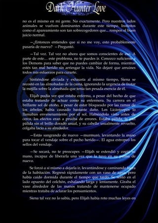 no es el mismo en mi gente. No exactamente. Pero nuestros lados
animales se vuelven dominantes durante este tiempo. Instintos
como el apareamiento son tan sobrecogedores que... rompen el buen
juicio normal.
    —¿Entonces entiendes que si no me voy, esto probablemente
pasaría de nuevo? —Preguntó.
     —Tal vez. Tal vez no ahora que somos conscientes de eso. A
parte de este… este problema, no te puedes ir. Conozco suficiente a
los Demons para saber que no puedes cambiar de forma, mientras
estés tan mal herido sin arriesgar la vida. No dejaré que arruines
todos mis esfuerzos para curarte.
    Sintiéndose aliviada y exhausta al mismo tiempo, Siena se
recostó en las almohadas de la cama, ignorando la urgencia de frotar
la mejilla sobre la almohada que tenía tan pesada esencia de él.
     Elijah podía ver que estaba enferma, a pesar del hecho de que
estaba tratando de actuar como su enfermera. Su carrera en el
brillante sol de otoño, a pesar de estar bloqueado por las ramas de
los árboles, había causado bastante daño. Los Licántropos lo
llamaban envenenamiento por el sol. Habiéndolo visto antes de
cerca, los efectos eran a prueba de errores. Estaba pálida, la piel
pálida sin el brillo dorado usual, y su cabello usualmente revuelto,
colgaba lacio a su alrededor.
     —Estás sangrando de nuevo —murmuró, levantando la mano
para tocar el vendaje sobre el pecho herido—. El agua estropeó los
sellos del vendaje.
   —Se secará, no te preocupes —Elijah se extendió y cogió su
mano, incapaz de liberarla una vez que la tuvo en su palma de
nuevo.
    Se forzó a sí mismo a dejarla ir, levantándose y caminando fuera
de la habitación. Regresó rápidamente con un vaso de agua, pero
había caído dormida durante el tiempo que tardó. Se sentó en el
lado opuesto del colchón, exhalando larga y lentamente. Giraba el
vaso alrededor de las manos tratando de mantenerse ocupado
mientras trataba de aclarar los pensamientos.
    Siena tal vez no lo sabía, pero Elijah había roto muchas leyes en
 