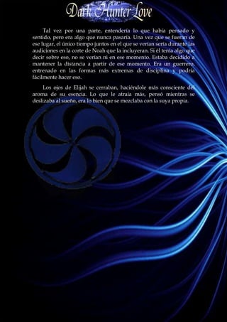 Tal vez por una parte, entendería lo que había pensado y
sentido, pero era algo que nunca pasaría. Una vez que se fueran de
ese lugar, el único tiempo juntos en el que se verían sería durante las
audiciones en la corte de Noah que la incluyeran. Si él tenía algo que
decir sobre eso, no se verían ni en ese momento. Estaba decidido a
mantener la distancia a partir de ese momento. Era un guerrero,
entrenado en las formas más extremas de disciplina y podría
fácilmente hacer eso.
    Los ojos de Elijah se cerraban, haciéndole más consciente del
aroma de su esencia. Lo que le atraía más, pensó mientras se
deslizaba al sueño, era lo bien que se mezclaba con la suya propia.
 