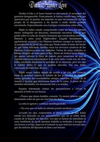 Perdió el hilo y el buen humor se desvaneció al acordarse del
guerrero desaparecido. Francamente, le habría venido muy bien que
apareciera por la puerta, sin importar en qué circunstancias. No era
propio de él desaparecer y no decirle a nadie dónde podrían
encontrarlo. Especialmente con el peligro cerniéndose sobre ellos.
     Elijah se había estado comportando como un loco los últimos
meses, trabajando sin descanso, intentando encontrar todo lo que
podía sobre el culto de mujeres humanas que conspiraban contra los
Demons y otras razas Nightwalker. Llegaba literalmente al
agotamiento cazando a los Demons traidores aunque se metiera en
la jurisdicción de Jacob. No sabía que Noah estaba al tanto del hecho
de que había solicitado muchas veces los servicios curativos de los
Demons Corpóreos para sus soldados. Varios de estos soldados se
habían dirigido de mala gana al Rey, llenos de lealtad hacia Elijah y
sin querer saltarse la línea de mando pero temerosos de que el
Capitán estuviera exponiéndose a un serio daño. Cada uno de ellos
había intentado minimizar la seriedad de la situación, pero los ojos
le habían dicho lo que no querían desvelar. Por eso, había
convocado la entrevista de ayer.
    Elijah nunca habría dejado de acudir a tal cita. Era correcto
hasta la saciedad cuando se trataba de los protocolos de Noah y
nunca ignoraba las convocatorias aunque estuviera al borde de la
muerte y tuviera que arrastrarse fuera de la cama. A pesar de los
modales informales, era fieramente leal y se notaba.
    Suspiró intentando calmar los pensamientos y volvió la
atención al bebé en sus brazos.
    —Parece que tienes hambre, corazón. Tu mamá debería venir a
alimentarte antes de que me muerdas los dedos.
    La niña le ignoró y continuó mordisqueando.
    —No creo que un bebé sin dientes pueda morderte mucho.
     Levantó los ojos, sorprendido al darse cuenta de que había
estado tan distraído en sus pensamientos que no se había dado
cuenta de la llegada del Ejecutor. Los ojos se fueron de inmediato al
serio semblante de Jacob mientras Isabella se inclinaba a recoger de
sus brazos a su hija. Supo en el instante en que miró los oscuros ojos,
que las noticias del Ejecutor no iban a ser buenas.
 
