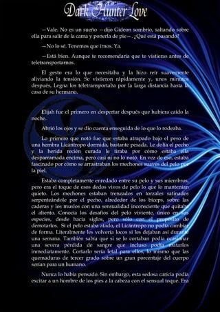 —Vale. No es un sueño —dijo Gideon sombrío, saltando sobre
ella para salir de la cama y ponerla de pie—. ¿Qué está pasando?
    —No lo sé. Tenemos que irnos. Ya.
     —Está bien. Aunque te recomendaría que te vistieras antes de
teletransportarnos.
     El gesto era lo que necesitaba y la hizo reír suavemente
aliviando la tensión. Se vistieron rápidamente y, unos minutos
después, Legna los teletransportaba por la larga distancia hasta la
casa de su hermano.


    Elijah fue el primero en despertar después que hubiera caído la
noche.
    Abrió los ojos y se dio cuenta enseguida de lo que lo rodeaba.
     Lo primero que notó fue que estaba atrapado bajo el peso de
una hembra Licántropo dormida, bastante pesada. Le dolía el pecho
y la herida recién curada le tiraba por cómo estaba ella
desparramada encima, pero casi ni no lo notó. En vez de eso, estaba
fascinado por cómo se arrastraban los mechones suaves del pelo por
la piel.
     Estaba completamente enredado entre su pelo y sus miembros,
pero era el toque de esos dedos vivos de pelo lo que lo mantenían
quieto. Los mechones estaban trenzados en torzales satinados
serpenteándole por el pecho, alrededor de los bíceps, sobre las
caderas y los muslos con una sensualidad inconsciente que quitaba
el aliento. Conocía los desafíos del pelo viviente, único en sus
especies, desde hacía siglos, pero sólo con el propósito de
derrotarlos. Si el pelo estaba atado, el Licántropo no podía cambiar
de forma. Literalmente les volvería locos si les dejaban así durante
una semana. También sabía que si se lo cortaban podía ocasionar
una severa pérdida de sangre que incluso podía matarlos
inmediatamente. Cortarlo sería letal para ellos, lo mismo que las
quemaduras de tercer grado sobre un gran porcentaje del cuerpo
serían para un humano.
     Nunca lo había pensado. Sin embargo, esta sedosa caricia podía
excitar a un hombre de los pies a la cabeza con el sensual toque. Era
 