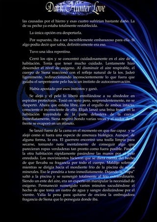 las causadas por el hierro y esas cuatro sufrirían bastante daño. La
de su pecho ya estaba totalmente restablecida.
    La única opción era despertarla.
    Por supuesto, iba a ser increíblemente embarazoso para ella. Si
algo podía decir que sabía, definitivamente era eso.
    Tuvo una idea repentina.
     Cerró los ojos y se concentró cuidadosamente en el aire de la
habitación. Tenía que tener mucho cuidado. Lentamente hizo
descender el nivel de oxígeno. Al disminuir el aire respirable, el
cuerpo de Siena reaccionó con el reflejo natural de la tos. Jadeó
ligeramente, redireccionando inconscientemente lo que fuera que
guiaba el serpenteante pelo hacia un instinto de autoconservación.
    Había apostado por esos instintos y ganó.
    Se alejó y el pelo lo liberó enrollándose a su alrededor en
espirales protectoras. Tosió en serio pero, sorprendentemente, no se
despertó. Ahora que estaba libre, con el orgullo de ambos intacto,
consciente o inconsciente de ello, Elijah lanzó una brisa fresca en la
habitación trayéndola de la parte delantera de la cueva.
Inmediatamente, Siena respiró hondo varias veces y el sudor de su
frente se evaporó en un minuto.
     Se lanzó fuera de la cama en el momento en que fue capaz y se
alejó como si fuera una especie de amenaza biológica. Aunque, de
alguna forma, lo era. El guerrero encontró una toalla limpia para
secarse, tomando nota mentalmente de conseguir algo que
parecieran ropas verdaderas tan pronto como fuera posible. Pasó a
la otra habitación rápidamente pasándose las manos por el pelo
enredado. Los movimientos hicieron que se diera cuenta del hecho
de que llevaba su fragancia por todo el cuerpo. Maldijo solemne
mientras se dirigía hacía el mordiente frío de la piscina de aguas
minerales. Eso le pondría a tono inmediatamente. Dejando la “ropa”
saltó a la piscina y se sumergió totalmente al frío extraordinario.
Siendo un ente del aire, era un experto en manipular la necesidad de
oxígeno. Permaneció sumergido varios minutos sacudiéndose el
hecho de que tenía un rastro de agua y sangre deslizándose por el
vientre. Valía la pena para quitarse de encima la embrujadora
fragancia de Siena que lo perseguía donde iba.
 
