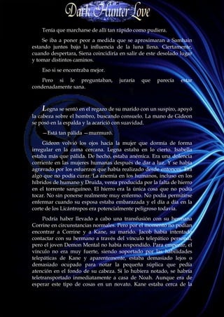 Tenía que marcharse de allí tan rápido como pudiera.
    Se iba a poner peor a medida que se aproximaran a Samhain
estando juntos bajo la influencia de la luna llena. Ciertamente,
cuando despertara, Siena coincidiría en salir de este desolado lugar
y tomar distintos caminos.
    Eso si se encontraba mejor.
    Pero si le preguntaban,          juraría   que   parecía   estar
condenadamente sana.



    Legna se sentó en el regazo de su marido con un suspiro, apoyó
la cabeza sobre el hombro, buscando consuelo. La mano de Gideon
se posó en la espalda y la acarició con suavidad.
    —Está tan pálida —murmuró.
     Gideon volvió los ojos hacia la mujer que dormía de forma
irregular en la cama cercana. Legna estaba en lo cierto. Isabella
estaba más que pálida. De hecho, estaba anémica. Era una dolencia
corriente en las mujeres humanas después de dar a luz. Y se había
agravado por los esfuerzos que había realizado desde entonces. Era
algo que no podía curar. La anemia en los humanos, incluso en los
híbridos de humano y Druida, venía producida por la falta de hierro
en el torrente sanguíneo. El hierro era la única cosa que no podía
tocar. No sin ponerse realmente muy enfermo. No podía permitirse
enfermar cuando su esposa estaba embarazada y el día a día en la
corte de los Licántropos era potencialmente peligroso todavía.
     Podría haber llevado a cabo una transfusión con su hermana
Corrine en circunstancias normales. Pero por el momento no podían
encontrar a Corrine y a Kane, su marido. Jacob había intentado
contactar con su hermano a través del vínculo telepático personal,
pero el joven Demon Mental no había respondido. Para empezar, el
vínculo no era muy fuerte, siendo soportado por las habilidades
telepáticas de Kane y aparentemente, estaba demasiado lejos o
demasiado ocupado para notar la pequeña súplica que pedía
atención en el fondo de su cabeza. Si lo hubiera notado, se habría
teletransportado inmediatamente a casa de Noah. Aunque era de
esperar este tipo de cosas en un novato. Kane estaba cerca de la
 