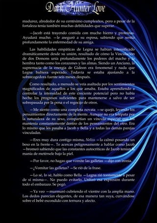 madurez, alrededor de su centésimo cumpleaños, pero a pesar de la
fortaleza tenía también muchas debilidades que superar.
    —Jacob está trayendo comida con mucho hierro y proteínas.
Ayudará mucho. —le aseguró a su esposa, sabiendo que sentía
profundamente la enfermedad de su amiga.
    Las habilidades empáticas de Legna se habían intensificado
dramáticamente desde su unión, resultado de cómo la Vinculación
de dos Demons unía profundamente los poderes del macho y la
hembra tanto como los corazones y las almas. Siendo un Anciano, la
supremacía de la energía de Gideon era fenomenal y nada que
Legna hubiera esperado. Todavía se estaba ajustando a la
sobrecogedora fuente seis meses después.
    Como resultado, a menudo se veía asaltada por los sentimientos
magnificados de aquellos a los que amaba. Estaba aprendiendo a
controlar la intensidad de este creciente potencial pero no había
hecho los progresos suficientes para mantenerse a salvo de ser
sobrepasada por la pena o el regocijo de otros.
    —Me siento como una completa novata —se quejó, leyendo los
pensamientos directamente de la mente. Aunque no era telépata por
la naturaleza de su sexo, compartían un vínculo especial que los
mantenía constantemente dentro de los pensamientos del otro. Era
lo mismo que les pasaba a Jacob y Bella y a todas las demás parejas
vinculadas.
    —Eres muy dura contigo misma, Neliss —la calmó posando un
beso en la frente—. Te acercas peligrosamente a hablar como Jacob
—bromeó sabiendo que las constantes autocríticas de Jacob tenían la
manía de metérsele bajo la piel.
    —Por favor, no hagas que vomite las galletas —dijo con ironía.
    —¿Vomitar las galletas? —Se rió de la frase.
    —Lo sé, lo sé, hablo como Bella —Legna rió tontamente a pesar
de sí misma—. No puedo evitarlo. Utilizó esa expresión durante
todo el embarazo. Se pegó.
    —Ya veo —murmuró cubriendo el vientre con la amplia mano.
Los dedos parecían elegantes, de esa manera tan suya, curvándose
sobre el bebé escondido con ternura y afecto.
 