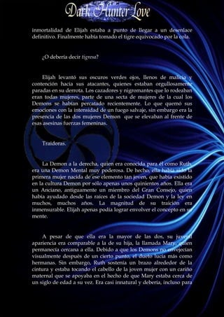 inmortalidad de Elijah estaba a punto de llegar a un desenlace
definitivo. Finalmente había tomado el tigre equivocado por la cola.


    ¿O debería decir tigresa?


    Elijah levantó sus oscuros verdes ojos, llenos de malicia y
contención hacia sus atacantes, quienes estaban orgullosamente
paradas en su derrota. Los cazadores y nigromantes que lo rodeaban
eran todas mujeres, parte de una secta de mujeres de la cual los
Demons se habían percatado recientemente. Lo que quemó sus
emociones con la intensidad de un fuego salvaje, sin embargo era la
presencia de las dos mujeres Demon que se elevaban al frente de
esas asesinas fuerzas femeninas.


    Traidoras.


     La Demon a la derecha, quien era conocida para él como Ruth,
era una Demon Mental muy poderosa. De hecho, ella había sido la
primera mujer nacida de ese elemento tan joven, que había existido
en la cultura Demon por sólo apenas unos quinientos años. Ella era
un Anciano, antiguamente un miembro del Gran Consejo, quien
había ayudado desde las raíces de la sociedad Demon y la ley en
muchos, muchos años. La magnitud de su traición era
inmensurable. Elijah apenas podía lograr envolver el concepto en su
mente.


    A pesar de que ella era la mayor de las dos, su juvenil
apariencia era comparable a la de su hija, la llamada Mary, quien
permanecía cercana a ella. Debido a que los Demons no envejecían
visualmente después de un cierto punto, el dueto lucía más como
hermanas. Sin embargo, Ruth sostenía un brazo alrededor de la
cintura y estaba tocando el cabello de la joven mujer con un cariño
maternal que se apoyaba en el hecho de que Mary estaba cerca de
un siglo de edad a su vez. Era casi innatural y debería, incluso para
 
