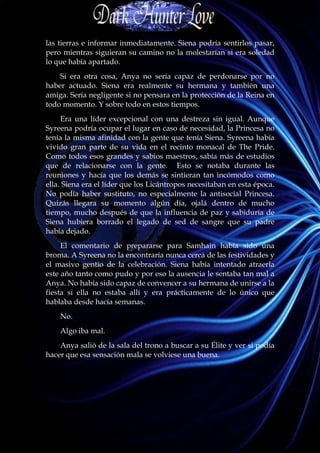 las tierras e informar inmediatamente. Siena podría sentirlos pasar,
pero mientras siguieran su camino no la molestarían si era soledad
lo que había apartado.
    Si era otra cosa, Anya no sería capaz de perdonarse por no
haber actuado. Siena era realmente su hermana y también una
amiga. Sería negligente si no pensara en la protección de la Reina en
todo momento. Y sobre todo en estos tiempos.
     Era una líder excepcional con una destreza sin igual. Aunque
Syreena podría ocupar el lugar en caso de necesidad, la Princesa no
tenía la misma afinidad con la gente que tenía Siena. Syreena había
vivido gran parte de su vida en el recinto monacal de The Pride.
Como todos esos grandes y sabios maestros, sabía más de estudios
que de relacionarse con la gente. Esto se notaba durante las
reuniones y hacía que los demás se sintieran tan incómodos como
ella. Siena era el líder que los Licántropos necesitaban en esta época.
No podía haber sustituto, no especialmente la antisocial Princesa.
Quizás llegara su momento algún día, ojalá dentro de mucho
tiempo, mucho después de que la influencia de paz y sabiduría de
Siena hubiera borrado el legado de sed de sangre que su padre
había dejado.
     El comentario de prepararse para Samhain había sido una
broma. A Syreena no la encontraría nunca cerca de las festividades y
el masivo gentío de la celebración. Siena había intentado atraerla
este año tanto como pudo y por eso la ausencia le sentaba tan mal a
Anya. No había sido capaz de convencer a su hermana de unirse a la
fiesta si ella no estaba allí y era prácticamente de lo único que
hablaba desde hacía semanas.
    No.
    Algo iba mal.
    Anya salió de la sala del trono a buscar a su Élite y ver si podía
hacer que esa sensación mala se volviese una buena.
 