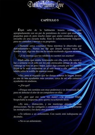 CAPÍTULO 5


    Elijah   salió de la habitación trasera vestido más
apropiadamente con un par de pantalones de correr que eran algo
pequeños para él, pero mucho mejor que andar rondando por ahí
envuelto en una escueta toalla. Eran lo suficientemente holgados
para ser cómodos y servían a su propósito.
    —Bastante cerca —remarcó Siena mientras le observaba que
detenidamente—. Nunca me fijé que Jinaeri tuviera ropas de
hombre aquí, algo me dice me ha estado ocultando algunos secretos.
    —¿Y tú ordenas que tus súbditos te cuenten sus asuntos?
     Elijah sabía que estaba bromeando con ella, pero ella sonrió y
fue a sentarse en el sofá con los pies enroscados debajo de ella. Sin
embargo se veía un poco mejor, quizá algo cansada por los nervios.
Elijah se le unió sentándose en el sofá frente a ella, cruzando un
tobillo sobre la rodilla de manera casual.
    —No, pero sí requiero que las damas solteras lo hagan, Jinaeri
es una de mis ayudantes más cercanas, cerca de mí sólo conservo
ayudantes sin ataduras.
    —¿Por qué?
    —Porque mis sentidos son muy poderosos y es demasiado fácil
para mí detectar el olor de un compañero en ellas.
    —Y, ¿por qué eso sería tan malo? —la presionó Elijah.
Sospechaba la respuesta, pero quería escuchárselo decir.
     —Es una… distracción, y me mantengo alejada de esas
distracciones. No las castigaría o condenaría por ello, simplemente
las reemplazaría y les daría otra posición.
    —Te refieres a un aislamiento. Con razón está indispuesta en
decírtelo.
    —No es un aislamiento.
 